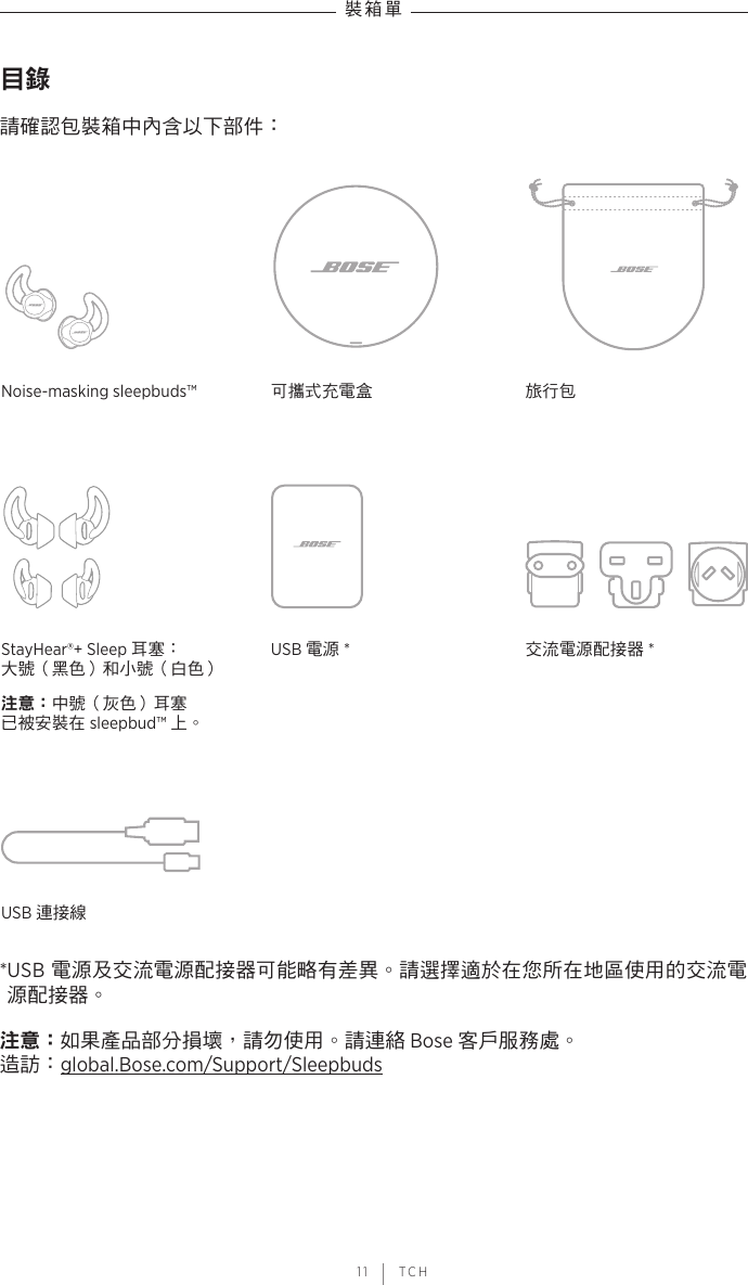  11 | TCH裝箱單目錄請確認包裝箱中內含以下部件：Noise-masking sleepbuds™ 可攜式充電盒 旅行包StayHear®+ Sleep 耳塞： 大號（黑色）和小號（白色）注意：中號（灰色）耳塞 已被安裝在 sleepbud™ 上。USB 電源 *交流電源配接器 *USB 連接線* USB  電源及交流電源配接器可能略有差異。請選擇適於在您所在地區使用的交流電源配接器。注意： 如果產品部分損壞，請勿使用。請連絡 Bose 客戶服務處。 造訪：global.Bose.com/Support/Sleepbuds