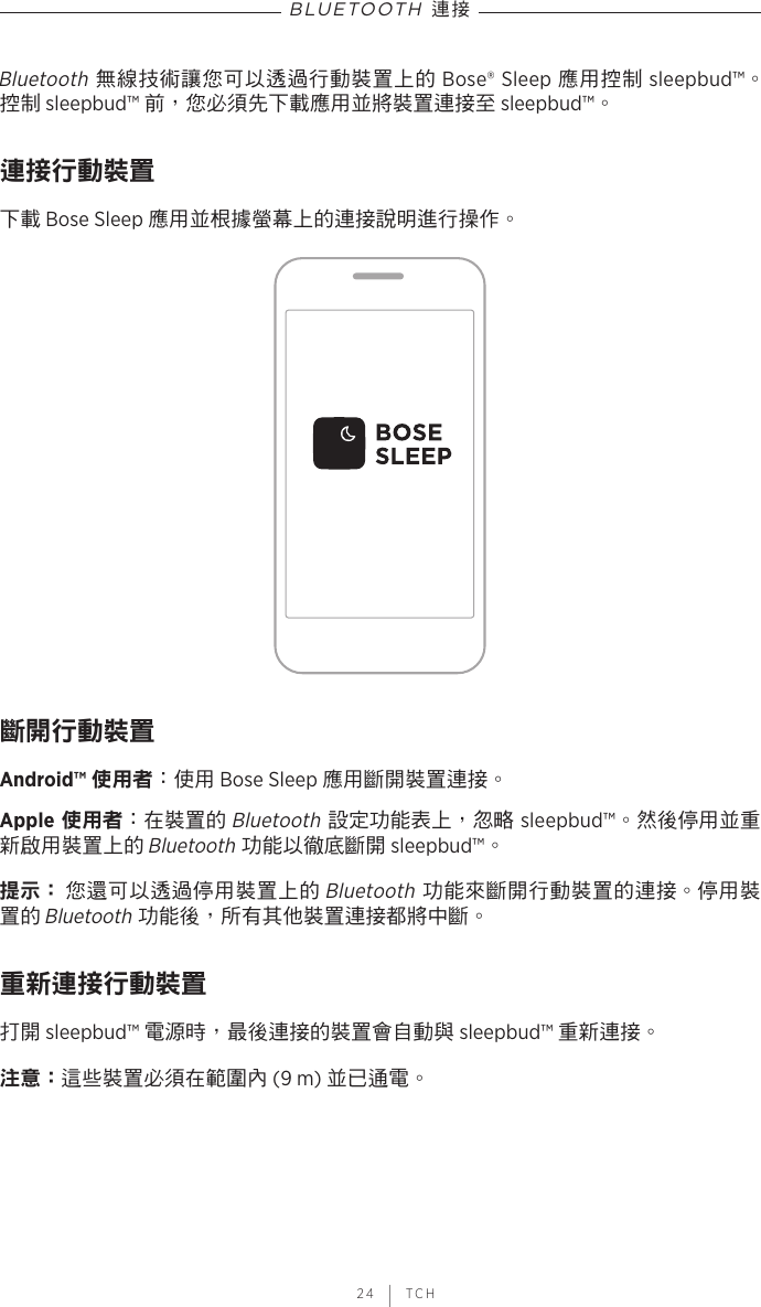  24 | TCHBLUETOOTH 連接Bluetooth 無線技術讓您可以透過行動裝置上的 Bose® Sleep 應用控制 sleepbud™。 控制 sleepbud™ 前，您必須先下載應用並將裝置連接至 sleepbud™。連接行動裝置下載 Bose Sleep 應用並根據螢幕上的連接說明進行操作。斷開行動裝置Android™ 使用者：使用 Bose Sleep 應用斷開裝置連接。Apple 使用者：在裝置的 Bluetooth 設定功能表上，忽略 sleepbud™。然後停用並重新啟用裝置上的 Bluetooth 功能以徹底斷開 sleepbud™。提示：  您還可以透過停用裝置上的 Bluetooth 功能來斷開行動裝置的連接。停用裝置的 Bluetooth 功能後，所有其他裝置連接都將中斷。重新連接行動裝置打開 sleepbud™ 電源時，最後連接的裝置會自動與 sleepbud™ 重新連接。注意： 這些裝置必須在範圍內 (9 m) 並已通電。
