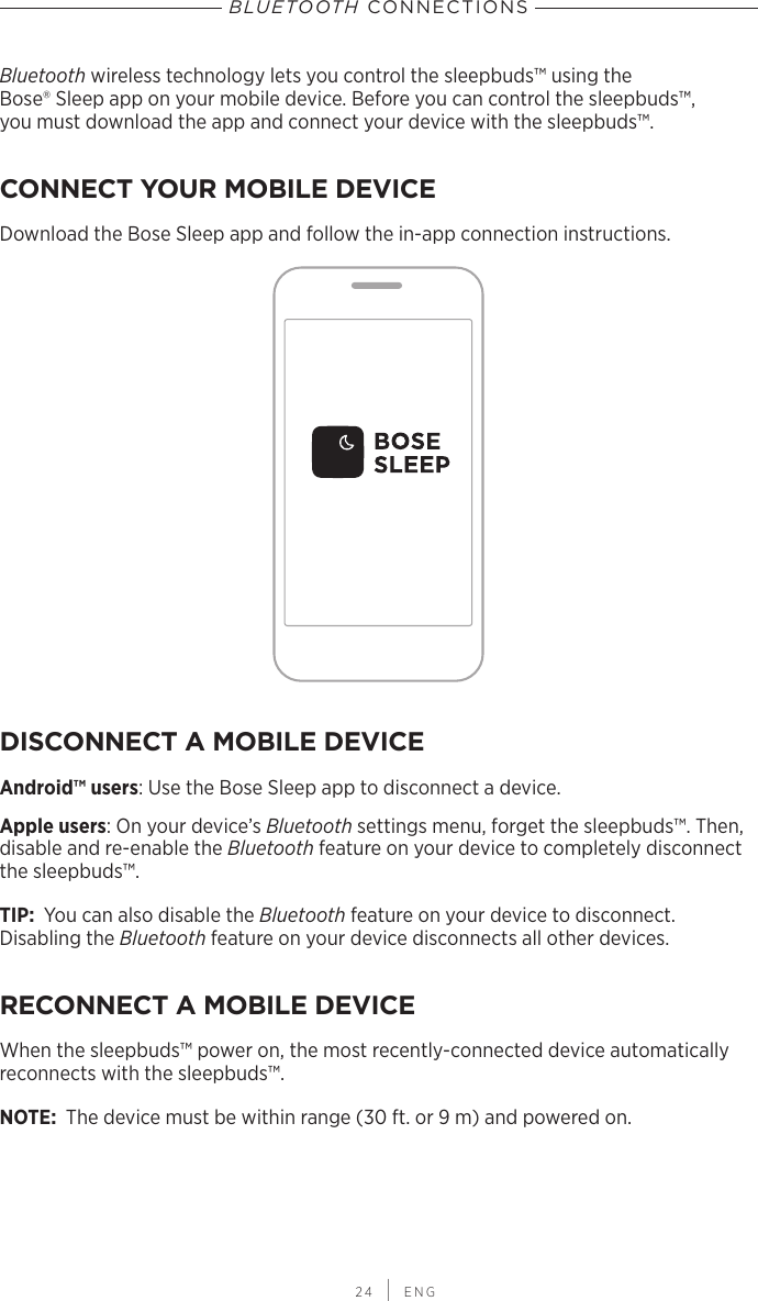  24 | ENGBLUETOOTH CONNECTIONSBluetooth wireless technology lets you control the sleepbuds™ using the  Bose® Sleep app on your mobile device. Before you can control the sleepbuds™,  you must  download the app and connect your device with the sleepbuds™.CONNECT YOUR MOBILE DEVICEDownload the Bose Sleep app and follow the  in-app connection instructions.DISCONNECT A MOBILE DEVICEAndroid™ users: Use the Bose Sleep app to disconnect a device.Apple users: On your device’s Bluetooth settings menu, forget the sleepbuds™. Then, disable and re-enable the Bluetooth feature on your device to completely disconnect the sleepbuds™.TIP:  You can also disable the Bluetooth feature on your device to disconnect.  Disabling  the  Bluetooth feature on your device disconnects all other devices.RECONNECT A MOBILE DEVICEWhen the sleepbuds™ power on, the most recently-connected device  automatically reconnects with the sleepbuds™.NOTE:  The device must be within range (30 ft. or 9 m) and powered on.