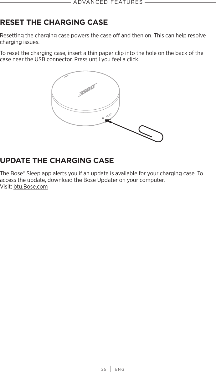  25 | ENGADVANCED FEATURESRESET THE CHARGING CASEResetting the charging case powers the case o and then on. This can help resolve charging issues.To reset the charging case, insert a thin paper clip into the hole on the back of the case near the USB connector. Press until you feel a click.UPDATE THE CHARGING CASEThe Bose® Sleep app alerts you if an update is available for your charging case. To access the update, download the Bose Updater on your computer. Visit: btu.Bose.com