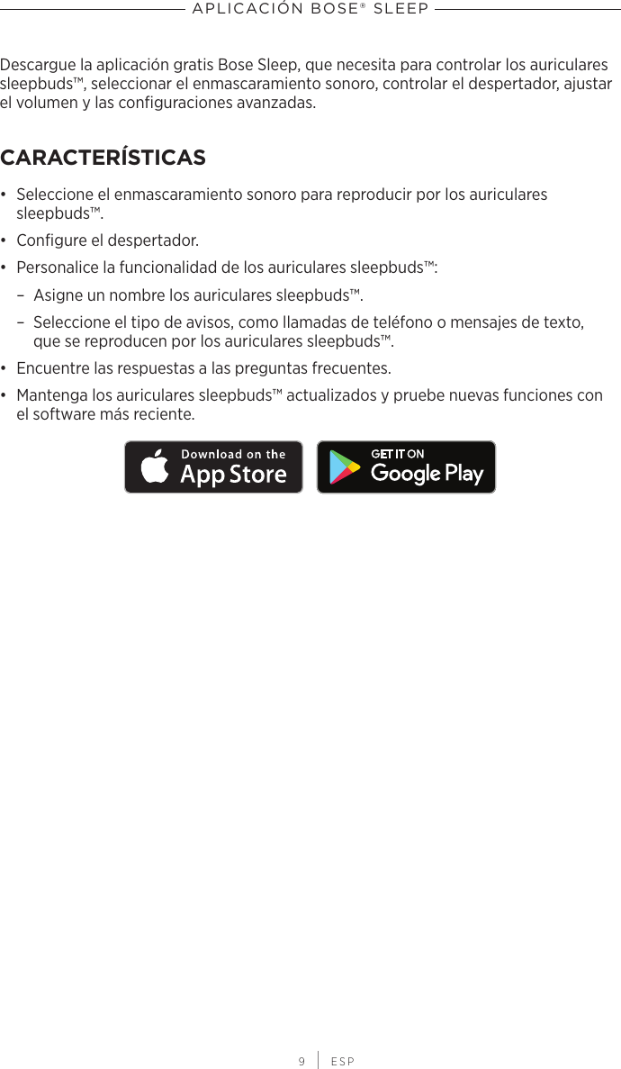  9 | ESPAPLICACIÓN BOSE® SLEEPDescargue la aplicación gratis Bose Sleep, que necesita para controlar los auriculares sleepbuds™, seleccionar el enmascaramiento sonoro, controlar el despertador, ajustar el volumen y las configuraciones avanzadas.CARACTERÍSTICAS•  Seleccione el enmascaramiento sonoro para reproducir por los auriculares sleepbuds™.•  Configure el despertador.•  Personalice la funcionalidad de los auriculares sleepbuds™: – Asigne un nombre los auriculares sleepbuds™. – Seleccione el tipo de avisos, como llamadas de teléfono o mensajes de texto, quese reproducen por los auriculares sleepbuds™.•  Encuentre las respuestas a las preguntas frecuentes.•  Mantenga los auriculares sleepbuds™ actualizados y pruebe nuevas funciones con elsoftware más reciente.