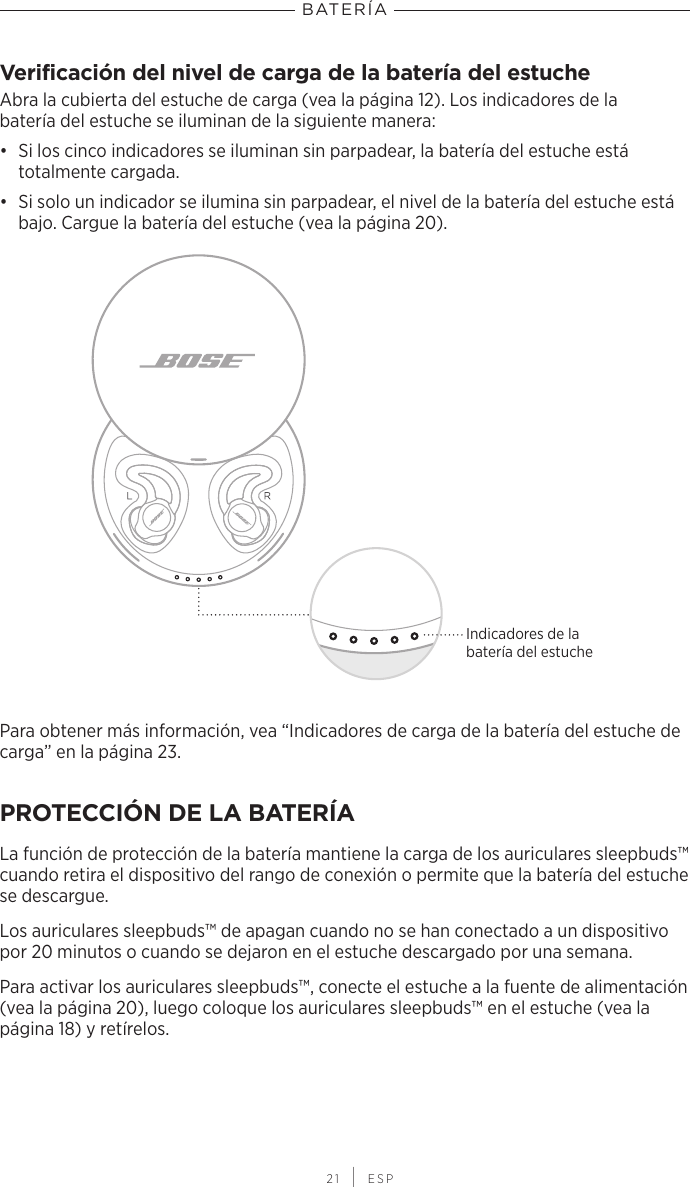 BATERÍA 21 | ESPVerificación del nivel de carga de la batería del estucheAbra la cubierta del estuche de carga (vea la página 12). Los indicadores de la batería del estuche se iluminan de la siguiente manera:•  Si los cinco indicadores se iluminan sin parpadear, la batería del estuche está totalmente cargada.•  Si solo un indicador se ilumina sin parpadear, el nivel de la batería del estuche está bajo. Cargue la batería del estuche (vea la página 20).Indicadores de la batería del estuchePara obtener más información, vea “Indicadores de carga de la batería del estuche de carga” en la página 23.PROTECCIÓN DE LA BATERÍALa función de protección de la batería mantiene la carga de los auriculares sleepbuds™ cuando retira el dispositivo del rango de conexión o permite que la batería del estuche se descargue.Los auriculares sleepbuds™ de apagan cuando no se han conectado a un dispositivo por 20 minutos o cuando se dejaron en el estuche descargado por una semana.Para activar los auriculares sleepbuds™, conecte el estuche a la fuente de alimentación (vea la página 20), luego coloque los auriculares sleepbuds™ en el estuche (vea la página 18) y retírelos.