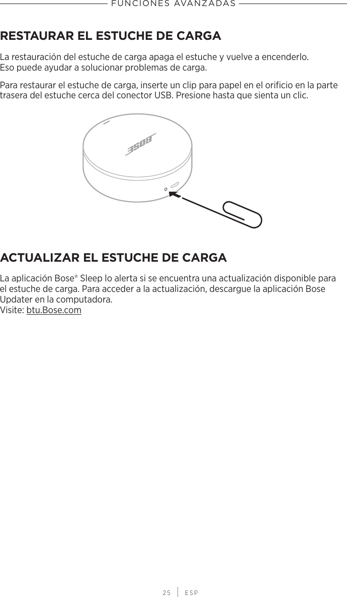  25 | ESPFUNCIONES AVANZADASRESTAURAR EL ESTUCHE DE CARGALa restauración del estuche de carga apaga el estuche y vuelve a encenderlo. Esopuede ayudar a solucionar problemas de carga.Para restaurar el estuche de carga, inserte un clip para papel en el orificio en la parte trasera del estuche cerca del conector USB. Presione hasta que sienta un clic.ACTUALIZAR EL ESTUCHE DE CARGALa aplicación Bose® Sleep lo alerta si se encuentra una actualización disponible para el estuche de carga. Para acceder a la actualización, descargue la aplicación Bose Updater en la computadora. Visite: btu.Bose.com