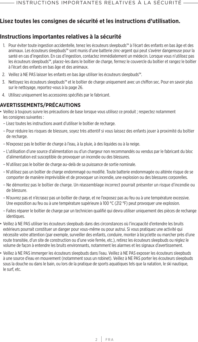 INSTRUCTIONS IMPORTANTES RELATIVES À LA SÉCURITÉ 2 | FRALisez toutes les consignes de sécurité et les instructions d’utilisation.Instructions importantes relatives à la sécurité1.   Pour éviter toute ingestion accidentelle, tenez les écouteurs sleepbuds™ à l’écart des enfants en bas âge et des animaux. Les écouteurs sleepbuds™ sont munis d’une batterie zinc-argent qui peut s’avérer dangereuse pour la santé en cas d’ingestion. En cas d’ingestion, contactez immédiatement un médecin. Lorsque vous n’utilisez pas les écouteurs sleepbuds™, placez-les dans le boîtier de charge, fermez le couvercle du boîtier et rangez le boîtier à l’écart des enfants en bas âge et des animaux.2.  Veillez à NE PAS laisser les enfants en bas âge utiliser les écouteurs sleepbuds™.3.   Nettoyez les écouteurs sleepbuds™ et le boîtier de charge uniquement avec un chiffon sec. Pour en savoir plus sur le nettoyage, reportez-vous à la page 26.4.  Utilisez uniquement les accessoires spécifiés par le fabricant.AVERTISSEMENTS/PRÉCAUTIONS• Veillez à toujours suivre les précautions de base lorsque vous utilisez ce produit; respectez notamment lesconsignes suivantes:  – Lisez toutes les instructions avant d’utiliser le boîtier de recharge.  – Pour réduire les risques de blessure, soyez très attentif si vous laissez des enfants jouer à proximité du boîtier de recharge.  – N’exposez pas le boîtier de charge à l’eau, à la pluie, à des liquides ou à la neige.  – L’utilisation d’une source d’alimentation ou d’un chargeur non recommandés ou vendus par le fabricant du bloc d’alimentation est susceptible de provoquer un incendie ou des blessures.  – N’utilisez pas le boîtier de charge au-delà de sa puissance de sortie nominale.  – N’utilisez pas un boîtier de charge endommagé ou modifié. Toute batterie endommagée ou altérée risque de se comporter de manière imprévisible et de provoquer un incendie, une explosion ou des blessures corporelles. – Ne démontez pas le boîtier de charge. Un réassemblage incorrect pourrait présenter un risque d’incendie ou de blessure.  – N’ouvrez pas et n’écrasez pas un boîtier de charge, et ne l’exposez pas au feu ou à une température excessive. Uneexposition au feu ou à une température supérieure à 100°C (212°F) peut provoquer une explosion.  – Faites réparer le boîtier de charge par un technicien qualifié qui devra utiliser uniquement des pièces de rechange identiques. • Veillez à NE PAS utiliser les écouteurs sleepbuds dans des circonstances où l’incapacité d’entendre les bruits extérieurs pourrait constituer un danger pour vous-même ou pour autrui. Si vous pratiquez une activité qui nécessite votre attention (par exemple, surveiller des enfants, conduire, monter à bicyclette ou marcher près d’une route transitée, d’un site de construction ou d’une voie ferrée, etc.), retirez les écouteurs sleepbuds ou réglez le volume de façon à entendre les bruits environnants, notamment les alarmes et les signaux d’avertissement.• Veillez à NE PAS immerger les écouteurs sleepbuds dans l’eau. Veillez à NE PAS exposer les écouteurs sleepbuds à une source d’eau en mouvement (notamment sous un robinet). Veillez à NE PAS porter les écouteurs sleepbuds sous la douche ou dans le bain, ou lors de la pratique de sports aquatiques tels que la natation, le ski nautique, lesurf, etc.