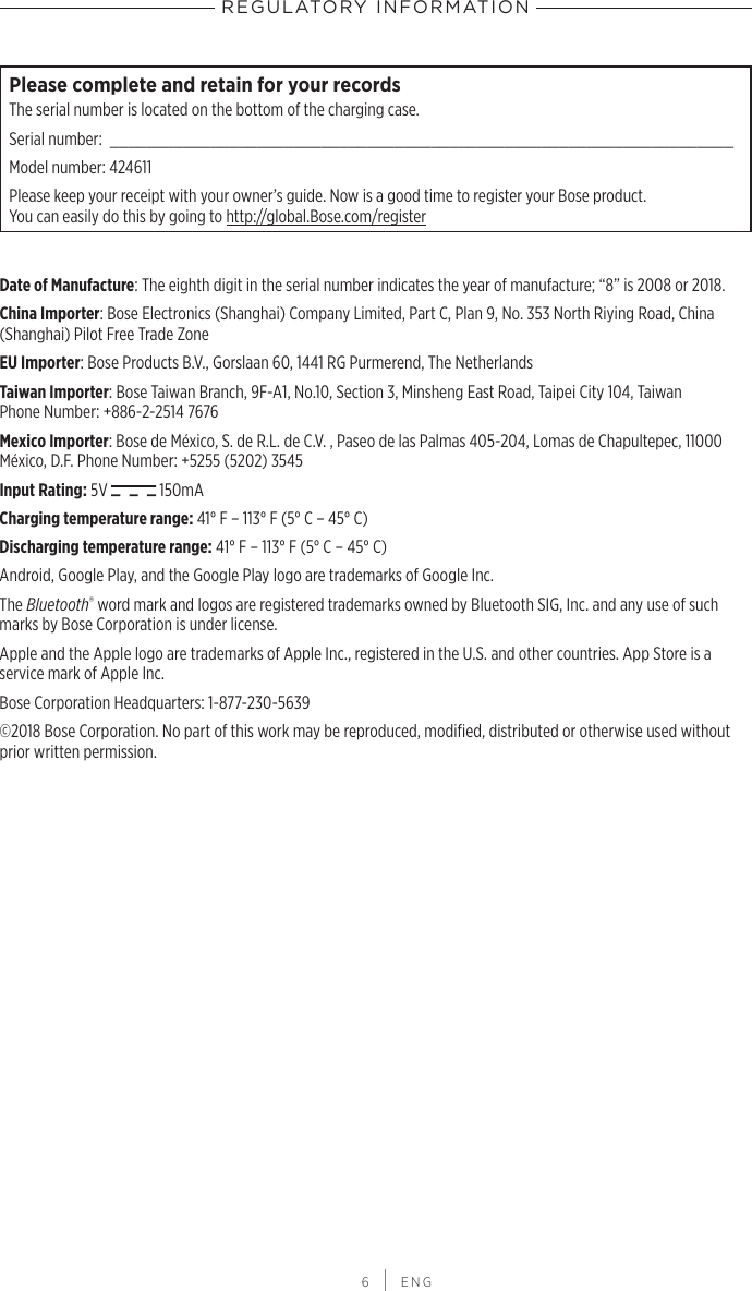 REGULATORY INFORMATION 6 | ENGPlease complete and retain for your recordsThe serial number is located on the bottom of the charging case.Serial number:  ____________________________________________________________________Model number: 424611Please keep your receipt with your owner’s guide. Now is a good time to register your Bose product.  You can easily do this by going to http://global.Bose.com/registerDate of Manufacture: The eighth digit in the serial number indicates the year of manufacture; “8” is 2008 or 2018.China Importer: Bose Electronics (Shanghai) Company Limited, Part C, Plan 9, No. 353 North  Riying Road, China (Shanghai) Pilot Free Trade ZoneEU Importer: Bose Products B.V., Gorslaan 60, 1441 RG Purmerend, The Netherlands Taiwan Importer: Bose Taiwan Branch, 9F-A1, No.10, Section 3, Minsheng East Road, Taipei City 104, Taiwan Phone Number: +886-2-2514 7676Mexico Importer: Bose de México, S. de R.L. de C.V. , Paseo de las Palmas 405-204, Lomas de Chapultepec, 11000 México, D.F. Phone Number: +5255 (5202) 3545Input Rating: 5V   150mACharging temperature range: 41° F – 113° F (5° C – 45° C)Discharging temperature range: 41° F – 113° F (5° C – 45° C)Android, Google Play, and the Google Play logo are trademarks of Google Inc.The Bluetooth® word mark and logos are registered trademarks owned by Bluetooth SIG, Inc. and any use of such marks by Bose Corporation is under license.Apple and the Apple logo are trademarks of Apple Inc., registered in the U.S. and other countries. App Store is a service mark of Apple Inc.Bose Corporation Headquarters: 1-877-230-5639©2018 Bose Corporation. No part of this work may be reproduced, modiﬁed, distributed or  otherwise used without prior written permission.