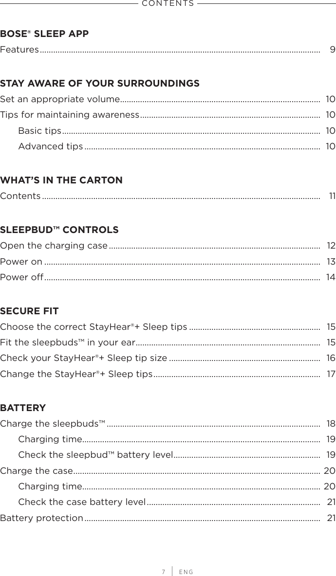 CONTENTS 7 | ENGBOSE® SLEEP APPFeatures .............................................................................................................................. 9STAY AWARE OF YOUR SURROUNDINGSSet an appropriate volume.......................................................................................... 10Tips for maintaining awareness .................................................................................  10Basic tips ....................................................................................................................  10Advanced tips .......................................................................................................... 10WHAT’S IN THE CARTONContents ............................................................................................................................. 11SLEEPBUD™ CONTROLSOpen the charging case ............................................................................................... 12Power on ............................................................................................................................ 13Power o ............................................................................................................................ 14SECURE FITChoose the correct StayHear®+ Sleep tips ........................................................... 15Fit the sleepbuds™ in your ear ................................................................................... 15Check your StayHear®+ Sleep tip size .................................................................... 16Change the StayHear®+ Sleep tips ........................................................................... 17BATTERYCharge the sleepbuds™ ................................................................................................ 18Charging time........................................................................................................... 19Check the sleepbud™ battery level .................................................................. 19Charge the case ...............................................................................................................  20Charging time........................................................................................................... 20Check the case battery level ..............................................................................  21Battery protection .......................................................................................................... 21