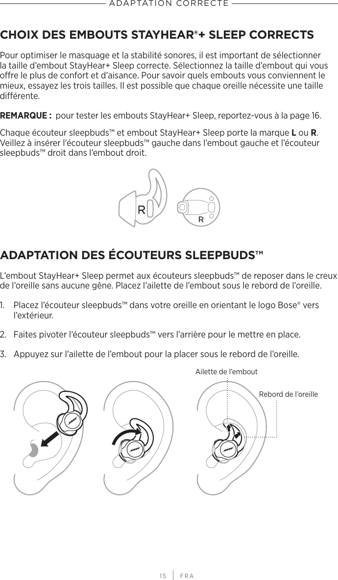  15 | FRAADAPTATION CORRECTECHOIX DES EMBOUTS STAYHEAR®+ SLEEP CORRECTSPour optimiser le masquage et la stabilité sonores, il est important de sélectionner la taille d’embout StayHear+ Sleep correcte. Sélectionnez la taille d’embout qui vous offre le plus de confort et d’aisance. Pour savoir quels embouts vous conviennent le mieux, essayez les trois tailles. Il est possible que chaque oreille nécessite une taille différente.REMARQUE:  pour tester les embouts StayHear+ Sleep, reportez-vous à la page 16.Chaque écouteur sleepbuds™ et embout StayHear+ Sleep porte la marque L ou R. Veillez à insérer l’écouteur sleepbuds™ gauche dans l’embout gauche et l’écouteur sleepbuds™ droit dans l’embout droit.ADAPTATION DES ÉCOUTEURS SLEEPBUDS™L’embout StayHear+ Sleep permet aux écouteurs sleepbuds™ de reposer dans le creux de l’oreille sans aucune gêne. Placez l’ailette de l’embout sous le rebord de l’oreille.1.  Placez l’écouteur sleepbuds™ dans votre oreille en orientant le logo Bose® vers l’extérieur.2.  Faites pivoter l’écouteur sleepbuds™ vers l’arrière pour le mettre en place.3.  Appuyez sur l’ailette de l’embout pour la placer sous le rebord de l’oreille.Rebord de l’oreilleAilette de l’embout