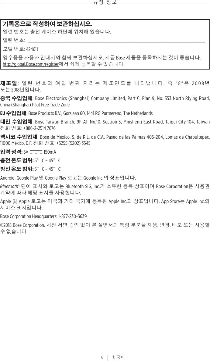 규정 정보 6 | 한국어기록용으로 작성하여 보관하십시오.일련 번호는 충전 케이스 하단에 위치해 있습니다.일련 번호:  _____________________________________________________________________모델 번호: 424611영수증을 사용자 안내서와 함께 보관하십시오. 지금 Bose 제품을 등록하시는 것이 좋습니다. http://global.Bose.com/register에서 쉽게 등록할 수 있습니다.제조일:  일련 번호의 여덟 번째 자리는 제조연도를 나타냅니다.  즉 “8”은 2008년 또는2018년입니다.중국 수입업체: Bose Electronics (Shanghai) Company Limited, Part C, Plan 9, No. 353 North Riying Road, China(Shanghai) Pilot Free Trade ZoneEU 수입업체: Bose Products B.V., Gorslaan 60, 1441 RG Purmerend, The Netherlands 대만 수입업체: Bose Taiwan Branch, 9F-A1, No.10, Section 3, Minsheng East Road, Taipei City 104, Taiwan 전화 번호: +886-2-2514 7676멕시코 수입업체: Bose de México, S. de R.L. de C.V., Paseo de las Palmas 405-204, Lomas de Chapultepec, 11000México, D.F. 전화 번호: +5255 (5202) 3545입력 정격: 5V   150mA충전 온도 범위: 5°C – 45°C방전 온도 범위: 5°C – 45°CAndroid, Google Play 및 Google Play 로고는 Google Inc.의 상표입니다.Bluetooth® 단어 표시와 로고는 Bluetooth SIG, Inc.가 소유한 등록 상표이며 Bose Corporation은 사용권 계약에 따라 해당 표시를 사용합니다.Apple 및 Apple 로고는 미국과 기타 국가에 등록된 Apple Inc.의 상표입니다. App Store는 Apple Inc.의 서비스 표시입니다.Bose Corporation Headquarters: 1-877-230-5639©2018 Bose Corporation. 사전 서면 승인 없이 본 설명서의 특정 부분을 재생, 변경, 배포 또는 사용할 수 없습니다.