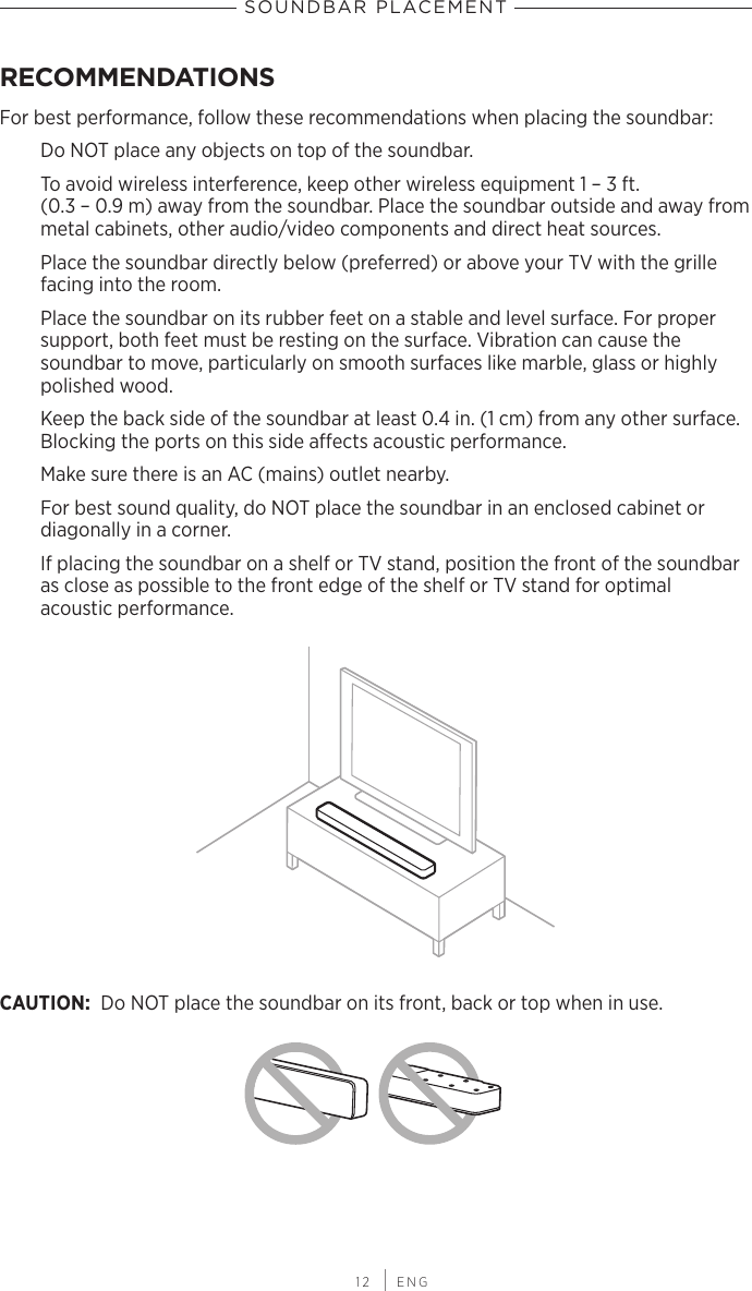  12 | ENGSOUNDBAR PLACEMENTRECOMMENDATIONSFor best performance, follow these recommendations when placing the soundbar:Do NOT place any objects on top of the soundbar.To avoid wireless interference, keep other wireless equipment 1 – 3 ft.  (0.3 – 0.9 m) away from the soundbar. Place the soundbar outside and away from metal cabinets, other audio/video components and direct heat sources.Place the soundbar directly below (preferred) or above your TV with the grille facing into the room.Place the soundbar on its rubber feet on a stable and level surface. For  proper  support, both feet must be resting on the surface. Vibration can cause the  soundbar to move,  particularly on smooth surfaces like marble, glass or highly polished wood.Keep the back side of the soundbar at least 0.4 in. (1 cm) from any other surface.  Blocking the ports on this side aects acoustic performance.Make sure there is an AC (mains) outlet nearby.For best sound quality, do NOT place the soundbar in an enclosed cabinet or  diagonally in a corner.If placing the soundbar on a shelf or TV stand, position the front of the soundbar as close as possible to the front edge of the shelf or TV stand for optimal  acoustic performance.CAUTION: Do NOT place the soundbar on its front, back or top when in use.