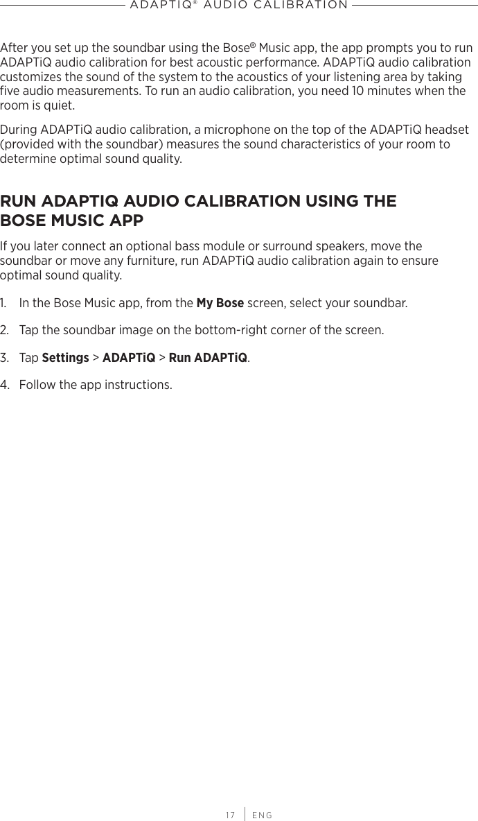 17 | ENGADAPTIQ® AUDIO CALIBRATIONAfter you set up the soundbar using the Bose® Music app, the app prompts you to run ADAPTiQ audio calibration for best acoustic performance. ADAPTiQ audio calibration  customizes the sound of the system to the acoustics of your listening area by taking ﬁve audio  measurements. To run an audio calibration, you need 10 minutes when the room is quiet.During ADAPTiQ audio calibration, a microphone on the top of the ADAPTiQ headset (provided with the soundbar) measures the sound characteristics of your room to determine optimal sound quality.RUN ADAPTIQ AUDIO CALIBRATION USING THE  BOSE MUSIC APPIf you later connect an optional bass module or surround speakers, move the  soundbar or move any furniture, run ADAPTiQ audio  calibration again to ensure  optimal sound quality.1.  In the Bose Music app, from the My Bose screen, select your soundbar.2.  Tap the soundbar image on the bottom-right corner of the screen.3.  Tap Settings &gt; ADAPTiQ &gt; Run ADAPTiQ.4.  Follow the app instructions.