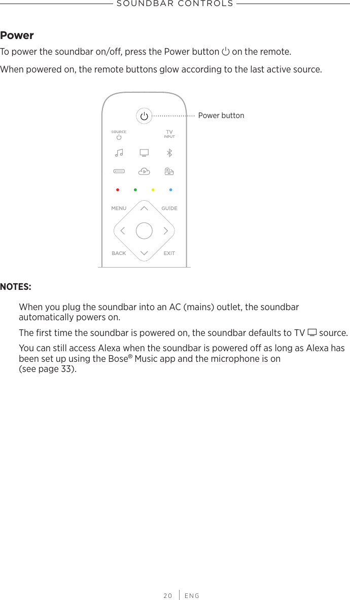  20 | ENGSOUNDBAR CONTROLSPowerTo power the soundbar on/o, press the Power button I on the remote.When powered on, the remote buttons glow according to the last active source.Power buttonNOTES: When you plug the soundbar into an AC (mains) outlet, the soundbar  automatically powers on. The ﬁrst time the soundbar is powered on, the soundbar defaults to TV g source.You can still access Alexa when the soundbar is powered o as long as Alexa has been set up using the Bose® Music app and the microphone is on  (see page 33).
