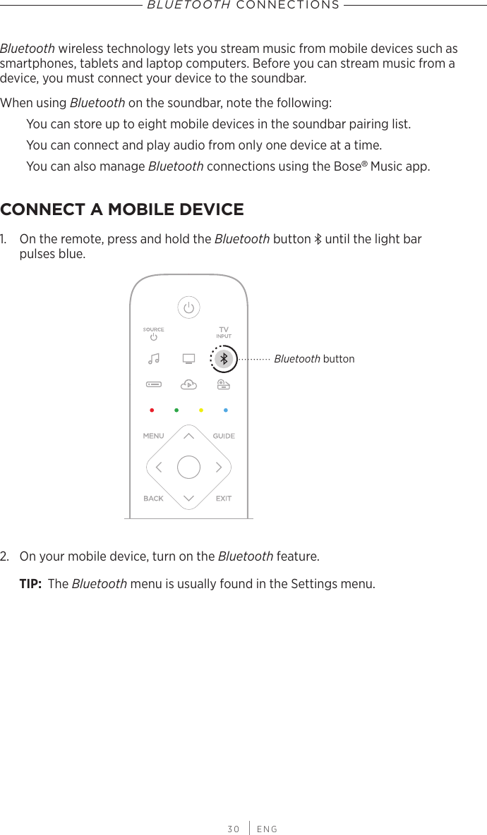  30 | ENGBluetooth wireless technology lets you stream music from mobile devices such as  smartphones, tablets and laptop computers. Before you can stream music from a  device, you must connect your device to the soundbar.When using Bluetooth on the soundbar, note the following:You can store up to eight mobile devices in the soundbar pairing list. You can  connect and play audio from only one device at a time. You can also manage Bluetooth connections using the Bose® Music app.CONNECT A MOBILE DEVICE1.  On the remote, press and hold the Bluetooth button l until the light bar  pulses blue.Bluetooth button2.  On your mobile device, turn on the Bluetooth feature.TIP:  The Bluetooth menu is usually found in the Settings menu.BLUETOOTH CONNECTIONS