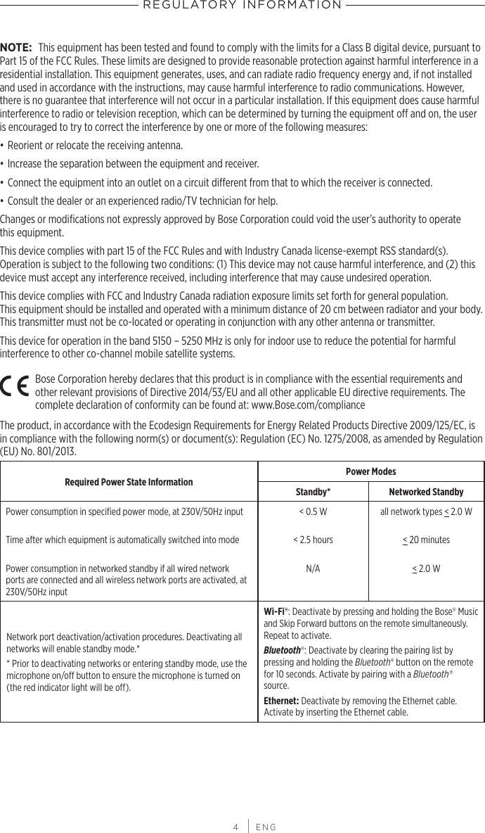 REGULATORY INFORMATION 4 | ENGNOTE: This equipment has been tested and found to comply with the limits for a Class B digital device, pursuant to Part 15 of the FCC Rules. These limits are designed to provide reasonable protection against harmful interference in a residential installation. This equipment generates, uses, and can radiate radio frequency energy and, if not installed and used in accordance with the instructions, may cause harmful interference to radio communications. However, there is no guarantee that interference will not occur in a particular installation. If this equipment does cause harmful interference to radio or television reception, which can be determined by turning the equipment o and on, the user is encouraged to try to correct the interference by one or more of the following measures:• Reorient or relocate the receiving antenna.• Increase the separation between the equipment and receiver.• Connect the equipment into an outlet on a circuit dierent from that to which the receiver is connected.• Consult the dealer or an experienced radio/TV technician for help.Changes or modiﬁcations not expressly approved by Bose Corporation could void the user’s authority to operate  this equipment.This device complies with part 15 of the FCC Rules and with Industry Canada license-exempt RSS standard(s).  Operation is subject to the following two conditions: (1) This device may not cause harmful interference, and (2) this device must accept any interference received, including interference that may cause undesired operation. This device complies with FCC and Industry Canada radiation exposure limits set forth for general population.  This equipment should be installed and operated with a minimum distance of 20 cm between radiator and your body. This transmitter must not be co-located or operating in conjunction with any other antenna or transmitter.This device for operation in the band 5150 – 5250 MHz is only for indoor use to reduce the potential for harmful interference to other co-channel mobile satellite systems.Bose Corporation hereby declares that this product is in compliance with the essential requirements and other relevant provisions of Directive 2014/53/EU and all other applicable EU directive requirements. The complete declaration of conformity can be found at: www.Bose.com/complianceThe product, in accordance with the Ecodesign Requirements for Energy Related Products Directive 2009/125/EC, is in compliance with the following norm(s) or document(s): Regulation (EC) No. 1275/2008, as amended by Regulation (EU) No. 801/2013.Required Power State Information Power ModesStandby* Networked StandbyPower consumption in speciﬁed power mode, at 230V/50Hz inputTime after which equipment is automatically switched into modePower consumption in networked standby if all wired network ports are connected and all wireless network ports are activated, at 230V/50Hz input&lt; 0.5 W&lt; 2.5 hoursN/A all network types &lt; 2.0 W&lt; 20 minutes&lt; 2.0 WNetwork port deactivation/activation procedures. Deactivating all networks will enable standby mode.** Prior to deactivating networks or entering standby mode, use the microphone on/o button to ensure the microphone is turned on (the red indicator light will be o).Wi-Fi®: Deactivate by pressing and holding the Bose® Music and Skip Forward buttons on the remote simultaneously. Repeat to activate.Bluetooth®: Deactivate by clearing the pairing list by  pressing and holding the Bluetooth® button on the remote for 10 seconds. Activate by pairing with a Bluetooth® source. Ethernet: Deactivate by removing the Ethernet cable. Activate by inserting the Ethernet cable.