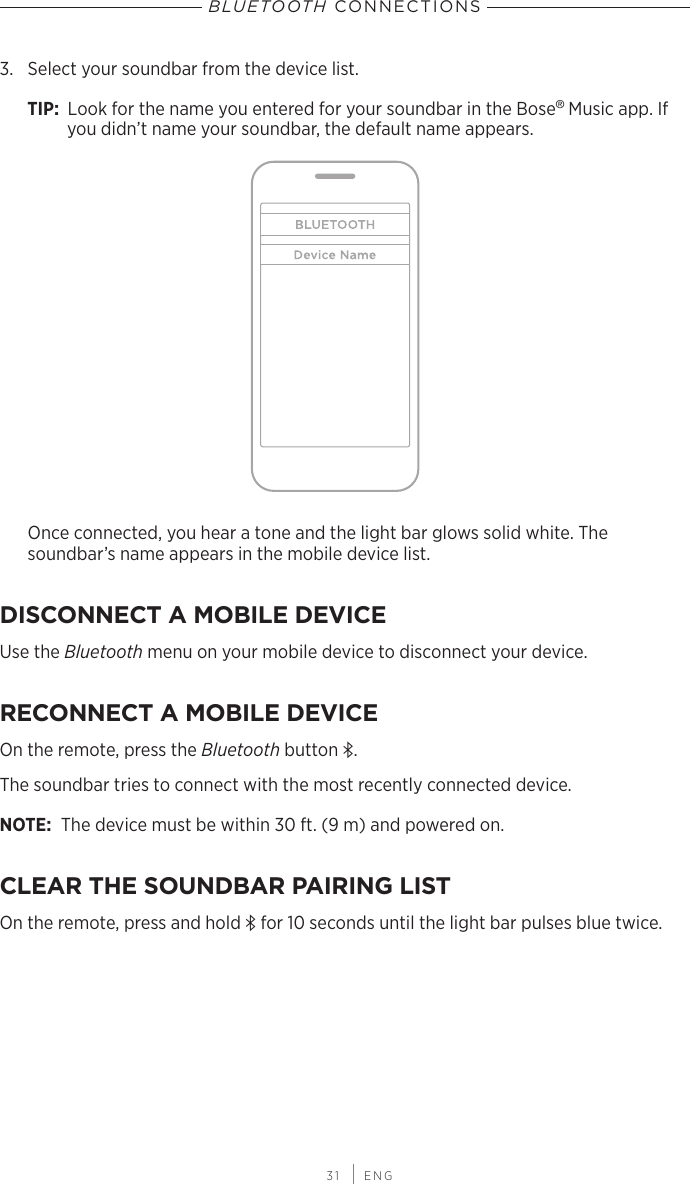  31 | ENGBLUETOOTH CONNECTIONS3.  Select your soundbar from the device list.TIP:  Look for the name you entered for your soundbar in the  Bose® Music app. If you didn’t name your soundbar, the default name appears.Once connected, you hear a tone and the light bar glows solid white. The  soundbar’s name appears in the mobile device list.DISCONNECT A MOBILE DEVICEUse the Bluetooth menu on your mobile device to disconnect your device.RECONNECT A MOBILE DEVICEOn the remote, press the Bluetooth button l.The soundbar tries to connect with the most recently connected device.NOTE: The device must be within 30 ft. (9 m) and powered on. CLEAR THE SOUNDBAR PAIRING LISTOn the remote, press and hold l for 10 seconds until the light bar pulses blue twice.