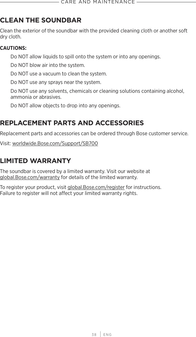 CARE AND MAINTENANCE 38 | ENGCLEAN THE SOUNDBARClean the exterior of the soundbar with the provided cleaning cloth or another soft dry cloth. CAUTIONS: Do NOT allow liquids to spill onto the system or into any openings.Do NOT blow air into the system.Do NOT use a vacuum to clean the system.Do NOT use any sprays near the system.Do NOT use any solvents, chemicals or  cleaning solutions containing alcohol,  ammonia or abrasives.Do NOT allow  objects to drop into any openings.REPLACEMENT PARTS AND ACCESSORIESReplacement parts and accessories can be ordered through Bose customer service.Visit: worldwide.Bose.com/Support/SB700LIMITED WARRANTYThe soundbar is covered by a limited warranty. Visit our website at  global.Bose.com/warranty for details of the limited warranty.To register your product, visit global.Bose.com/register for instructions.  Failure to  register will not aect your limited  warranty rights.CARE AND MAINTENANCE