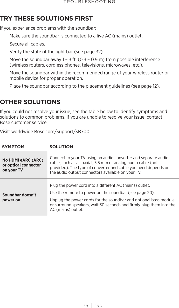  39 | ENGTROUBLESHOOTINGTRY THESE SOLUTIONS FIRSTIf you experience problems with the soundbar:Make sure the soundbar is connected to a live AC (mains) outlet.Secure all cables.Verify the state of the light bar (see page 32).Move the soundbar away 1 – 3 ft. (0.3 – 0.9 m) from  possible interference  (wireless routers, cordless phones, televisions, microwaves, etc.).Move the soundbar within the recommended range of your wireless router or mobile device for proper operation.Place the soundbar according to the placement guidelines (see page 12).OTHER SOLUTIONSIf you could not resolve your issue, see the table below to identify symptoms and  solutions to common problems. If you are unable to resolve your issue, contact  Bose customer service. Visit: worldwide.Bose.com/Support/SB700SYMPTOM SOLUTIONNo HDMI eARC (ARC) or optical  connector on your TVConnect to your TV using an audio  converter and separate  audio  cable, such as a coaxial, 3.5 mm or  analog audio cable (not  provided). The type of converter and cable you need depends on the audio output connectors available on your TV.Soundbar doesn’t power onPlug the power cord into a dierent AC (mains) outlet. Use the remote to power on the soundbar (see page 20).Unplug the power cords for the soundbar and optional bass module or surround speakers, wait 30 seconds and  ﬁrmly plug them into the AC (mains) outlet.