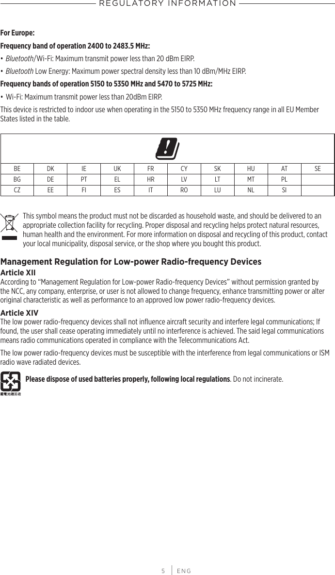 REGULATORY INFORMATION 5 | ENGFor Europe:Frequency band of operation 2400 to 2483.5 MHz:• Bluetooth/Wi-Fi: Maximum transmit power less than 20 dBm EIRP.• Bluetooth Low Energy: Maximum power spectral density less than 10 dBm/MHz EIRP.Frequency bands of operation 5150 to 5350 MHz and 5470 to 5725 MHz:• Wi-Fi: Maximum transmit power less than 20dBm EIRP.This device is restricted to indoor use when operating in the 5150 to 5350 MHz frequency range in all EU Member States listed in the table.BE DK IE UK FR CY SK HU AT SEBG DE PT EL HR LV LT MT PLCZ EE FI ES IT RO LU NL SIThis symbol means the product must not be discarded as household waste, and should be delivered to an appropriate collection facility for recycling. Proper disposal and recycling helps protect natural resources, human health and the environment. For more information on disposal and recycling of this product, contact your local municipality, disposal service, or the shop where you bought this product.Management Regulation for Low-power Radio-frequency DevicesArticle XIIAccording to “Management Regulation for Low-power Radio-frequency Devices” without permission granted by the NCC, any company, enterprise, or user is not allowed to change frequency, enhance transmitting power or alter original characteristic as well as performance to an approved low power radio-frequency devices.Article XIVThe low power radio-frequency devices shall not inﬂuence aircraft security and interfere legal communications; If found, the user shall cease operating immediately until no interference is achieved. The said legal communications means radio communications operated in compliance with the Telecommunications Act.The low power radio-frequency devices must be susceptible with the interference from legal communications or ISM radio wave radiated devices.Please dispose of used batteries properly, following local regulations. Do not incinerate.