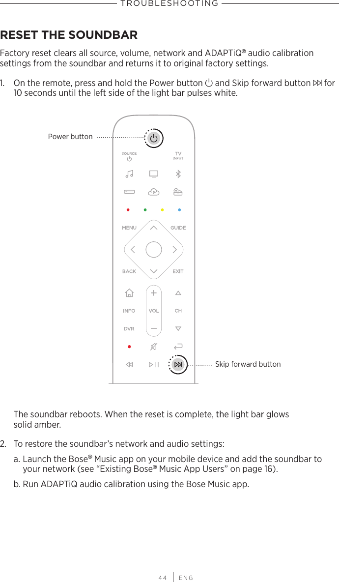  44 | ENGTROUBLESHOOTINGRESET THE SOUNDBARFactory reset clears all source, volume, network and ADAPTiQ® audio calibration  settings from the soundbar and  returns it to original factory settings.1.  On the remote, press and hold the Power button I and Skip forward  button v for 10 seconds until the left side of the light bar pulses white.Skip forward buttonPower buttonThe soundbar reboots. When the reset is complete, the light bar glows  solid amber.2.  To restore the soundbar’s network and audio settings:a. Launch the Bose® Music app on your mobile device and add the soundbar to your network (see “Existing Bose® Music App Users” on page 16).b. Run ADAPTiQ audio calibration using the Bose Music app.
