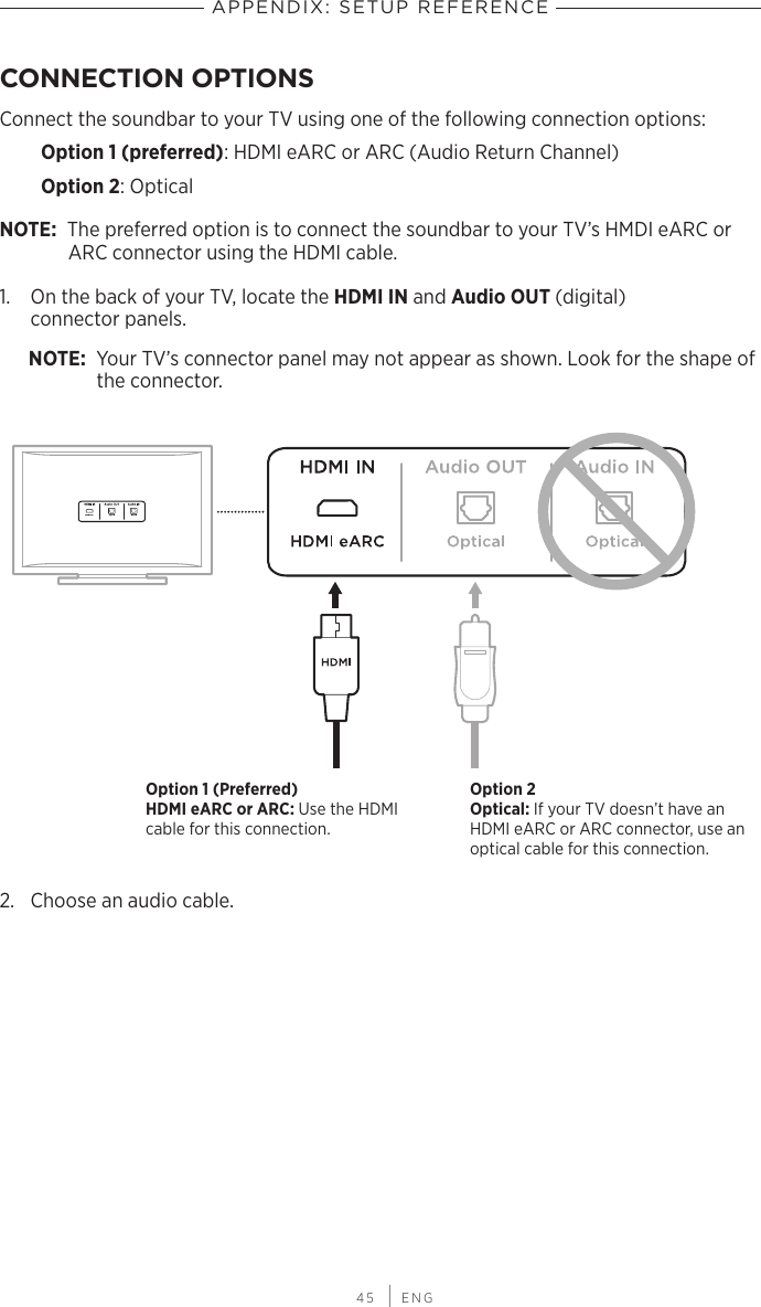  45 | ENGAPPENDIX: SETUP REFERENCECONNECTION OPTIONSConnect the soundbar to your TV using one of the following connection options:Option 1 (preferred): HDMI eARC or ARC (Audio Return Channel)Option 2: OpticalNOTE: The preferred option is to connect the soundbar to your TV’s HMDI eARC or ARC connector using the HDMI cable.1.  On the back of your TV, locate the HDMI IN and Audio OUT (digital)  connector panels.NOTE: Your TV’s connector panel may not appear as shown. Look for the shape of the connector.Option 1 (Preferred) HDMI eARC or ARC: Use the HDMI cable for this connection.Option 2 Optical: If your TV doesn’t have an HDMI eARC or ARC  connector, use an optical cable for this connection.2.  Choose an audio cable.