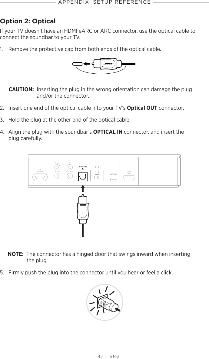  47 | ENGAPPENDIX: SETUP REFERENCEOption 2: OpticalIf your TV doesn’t have an HDMI eARC or ARC connector, use the optical cable to connect the soundbar to your TV.1.  Remove the protective cap from both ends of the  optical cable. CAUTION: Inserting the plug in the wrong orientation can damage the plug  and/or the connector. 2.  Insert one end of the optical cable into your TV’s Optical OUT connector.3.  Hold the plug at the other end of the optical cable.4.  Align the plug with the soundbar’s OPTICAL IN connector, and insert the  plug carefully. NOTE: The connector has a hinged door that swings inward when inserting  the plug.5.  Firmly push the plug into the connector until you hear or feel a click.