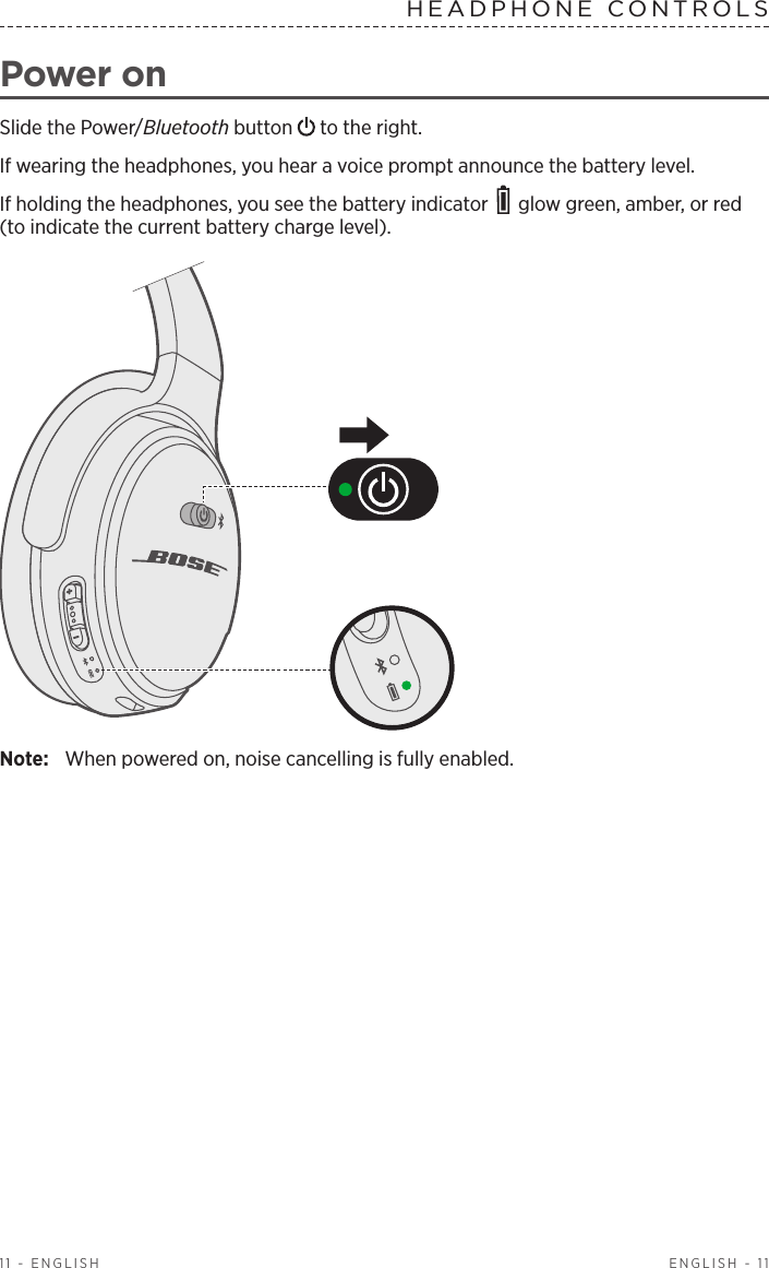  ENGLISH - 1111 - ENGLISHHEADPHONE CONTROLS Power onSlide the Power/Bluetooth button   to the right.If wearing the headphones, you hear a voice prompt  a nnounce the battery level.If holding the headphones, you see the battery indicator   glow green, amber, or red (to indicate the current battery charge level).Note:  When powered on, noise cancelling is fully enabled.