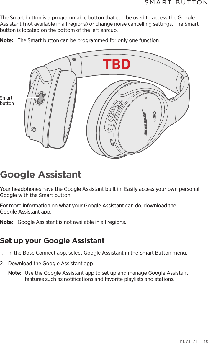   ENGLISH - 15SMART BUTTON The Smart button is a programmable button that can be used to access the Google Assistant (not available in all regions) or change noise cancelling settings. The Smart button is located on the bottom of the left earcup.Note:  The Smart button can be programmed for only one function. Smart  buttonGoogle AssistantYour headphones have the Google Assistant built in. Easily access your own personal Google with the Smart button. For more information on what your Google Assistant can do, download the  Google Assistant app. Note:  Google Assistant is not available in all regions. Set up your Google Assistant1.  In the Bose Connect app, select Google Assistant in the Smart Button menu.2.  Download the Google Assistant app.Note:  Use the Google Assistant app to set up and manage Google Assistant  features such as notiﬁcations and favorite playlists and stations. TBD