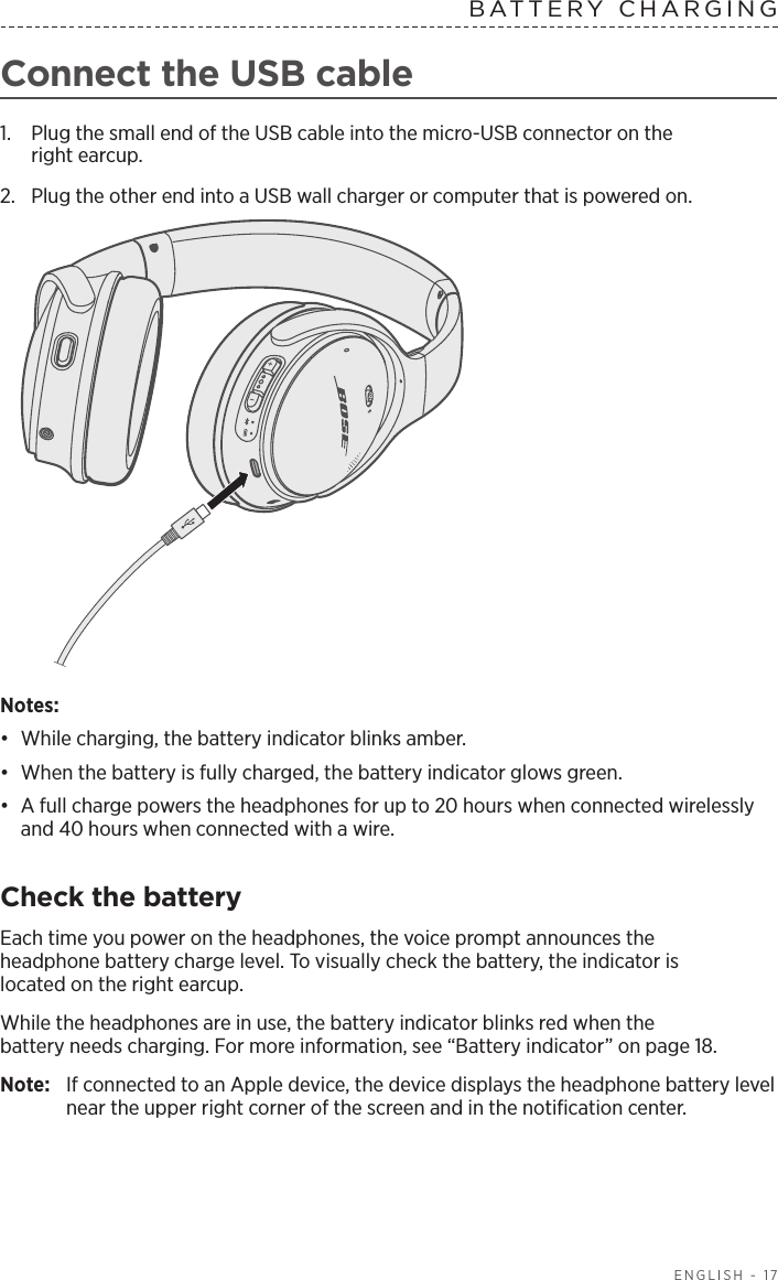   ENGLISH - 17Connect the USB cable1.  Plug the small end of the USB cable into the micro-USB connector on the  right earcup. 2.  Plug the other end into a USB wall charger or computer that is powered on. Notes: •  While charging, the battery indicator blinks amber. •  When the battery is fully charged, the battery indicator glows green. •  A full charge powers the  headphones for up to 20 hours when connected wirelessly and 40 hours when connected with a wire.Check the batteryEach time you power on the headphones, the voice prompt announces the   headphone battery charge level. To visually check the battery, the indicator is   l ocated on the right earcup.While the headphones are in use, the battery indicator blinks red when the  battery needs charging. For more information, see “Battery indicator” on page 18.Note:  If connected to an Apple device, the device displays the headphone battery level near the upper right corner of the screen and in the notiﬁcation center.BATTERY CHARGING