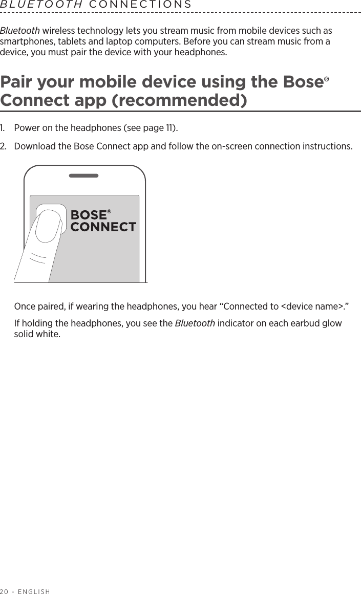 20 - ENGLISHBluetooth wireless technology lets you stream music from mobile devices such as  smartphones, tablets and laptop computers. Before you can stream music from a  device, you must pair the device with your headphones.Pair your mobile device using the Bose® Connect app (recommended)1.  Power on the headphones (see page 11).2.  Download the Bose Connect app and follow the on-screen connection instructions. Once paired, if wearing the headphones, you hear “Connected to &lt;device name&gt;.” If holding the headphones, you see the Bluetooth  indicator on each earbud glow solid white.BLUETOOTH CONNECTIONS 