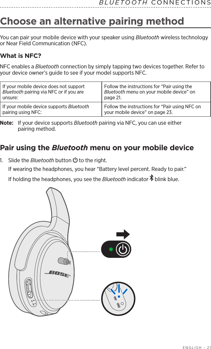  ENGLISH - 21Choose an alternative pairing methodYou can pair your mobile device with your speaker using Bluetooth wireless  technology or Near Field Communication (NFC).What is NFC?NFC enables a Bluetooth connection by simply tapping two devices together. Refer to your device owner’s guide to see if your model supports NFC.If your mobile device does not  support  Bluetooth pairing via NFC or if you are unsure:Follow the instructions for “Pair using the  Bluetooth menu on your mobile device” on  page 21.If your mobile device supports Bluetooth pairing using NFC:Follow the instructions for “Pair using NFC on your mobile device” on page 23.Note:   If your device supports Bluetooth pairing via NFC, you can use either  pairing method.Pair using the Bluetooth menu on your mobile device1.   Slide  the  Bluetooth button   to the right. If wearing the headphones, you hear “Battery level percent. Ready to pair.”If holding the headphones, you see the Bluetooth indicator   blink blue.BLUETOOTH CONNECTIONS 