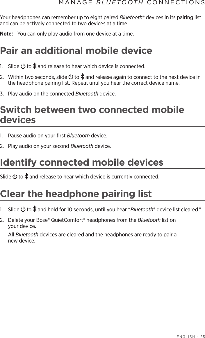   ENGLISH - 25Your headphones can remember up to eight paired Bluetooth® devices in its pairing list and can be actively connected to two devices at a time. Note:  You can only play audio from one device at a time. Pair an additional mobile device1.  Slide   to   and release to hear which device is connected.2.  Within two seconds, slide   to   and release again to connect to the next  device in the headphone pairing list. Repeat until you hear the correct device name.3.  Play audio on the connected Bluetooth device.Switch between two connected mobile  devices1.  Pause audio on your ﬁrst Bluetooth device.2.  Play audio on your second Bluetooth device.Identify connected mobile devicesSlide   to   and release to hear which device is  currently  connected.Clear the headphone pairing list1.  Slide   to   and hold for 10 seconds, until you hear  “Bluetooth® device list cleared.” 2.  Delete your Bose® QuietComfort® headphones from the Bluetooth list on  your device.All  Bluetooth devices are cleared and the headphones are ready to pair a new device.MANAGE  BLUETOOTH CONNECTIONS