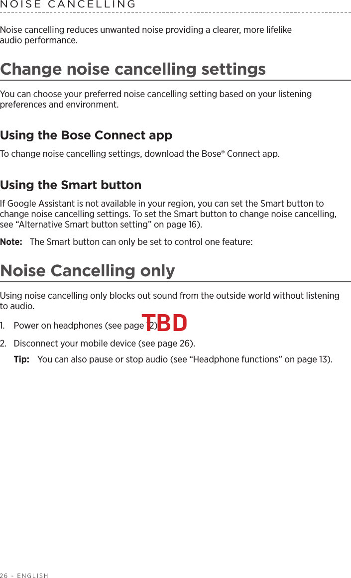 26 - ENGLISHNOISE CANCELLINGNoise cancelling reduces unwanted noise providing a clearer, more lifelike  audio performance. Change noise cancelling settingsYou can choose your preferred noise cancelling setting based on your listening  preferences and environment.Using the Bose Connect appTo change noise cancelling settings, download the Bose® Connect app. Using the Smart buttonIf Google Assistant is not available in your region, you can set the Smart  button to change noise cancelling settings. To set the Smart button to change noise cancelling, see “Alternative Smart button  setting” on page 16).Note:  The Smart button can only be set to control one feature:Noise Cancelling onlyUsing noise cancelling only blocks out sound from the outside world without listening  to audio. 1.  Power on headphones (see page 12). 2.  Disconnect your mobile device (see page 26).Tip:   You can also pause or stop audio (see “Headphone functions” on page 13).TBD