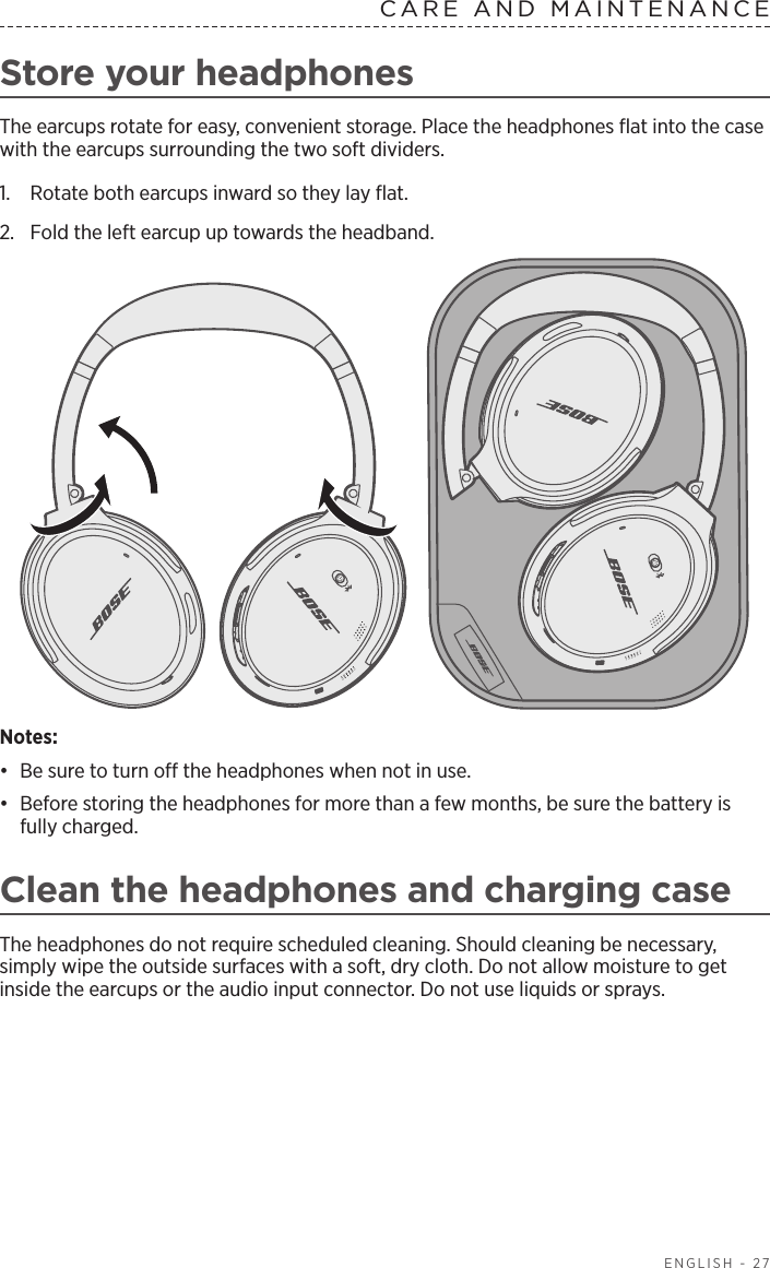  ENGLISH - 27Store your headphonesThe earcups rotate for easy, convenient storage. Place the headphones ﬂat into the case with the earcups surrounding the two soft dividers. 1.  Rotate both earcups inward so they lay ﬂat.2.  Fold the left earcup up towards the headband. Notes: •  Be sure to turn o the headphones when not in use. •  Before storing the headphones for more than a few months, be sure the battery is fully charged. Clean the headphones and charging caseThe headphones do not require scheduled cleaning. Should cleaning be necessary,  simply wipe the outside surfaces with a soft, dry cloth. Do not allow moisture to get inside the earcups or the audio input connector. Do not use liquids or sprays.CARE AND MAINTENANCE 