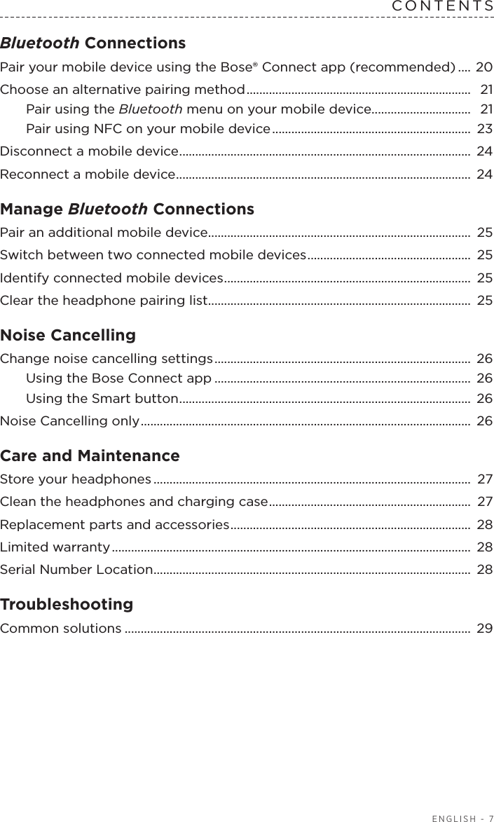 ENGLISH - 7CONTENTSBluetooth Connections Pair your mobile device using the Bose® Connect app (recommended) ....  20Choose an alternative pairing method ......................................................................  21Pair using the Bluetooth menu on your mobile device...............................  21Pair using NFC on your mobile device ..............................................................  23Disconnect a mobile device ........................................................................................... 24Reconnect a mobile device ............................................................................................ 24Manage Bluetooth ConnectionsPair an additional mobile device ..................................................................................  25Switch between two connected mobile  devices ...................................................  25Identify connected mobile devices ............................................................................. 25Clear the headphone pairing list .................................................................................. 25Noise CancellingChange noise cancelling settings ................................................................................  26Using the Bose Connect app ................................................................................ 26Using the Smart button ........................................................................................... 26Noise Cancelling only ....................................................................................................... 26Care and Maintenance Store your headphones ................................................................................................... 27Clean the headphones and charging case ............................................................... 27Replacement parts and accessories ........................................................................... 28Limited warranty ................................................................................................................  28Serial Number Location ................................................................................................... 28Troubleshooting Common solutions ............................................................................................................ 29