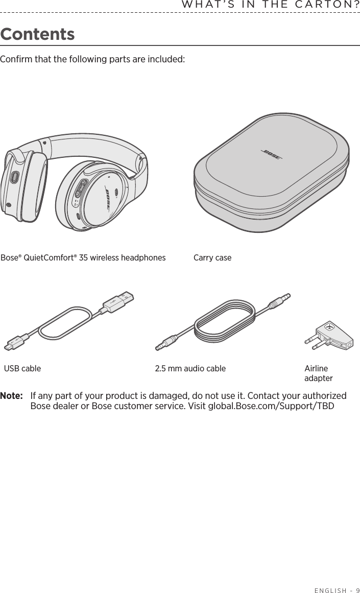   ENGLISH - 9ContentsConﬁrm that the following parts are included:Bose® QuietComfort® 35 wireless  headphones  Carry caseUSB cable 2.5 mm audio cable Airline adapterNote:  If any part of your product is damaged, do not use it. Contact your authorized Bose dealer or Bose customer service. Visit global.Bose.com/Support/TBDWHAT’S IN THE CARTON?