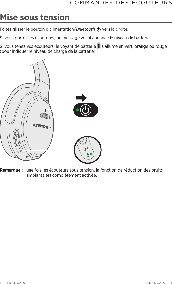  FRANÇAIS - 1111 - FRANÇAISCOMMANDES DES ÉCOUTEURS Mise sous tensionFaites glisser le bouton d’alimentation/Bluetooth   vers la droite.Si vous portez les écouteurs, un message vocal annonce le niveau de batterie.Si vous tenez vos écouteurs, le voyant de batterie   s’allume en vert, orange ou rouge (pour indiquer le niveau de charge de la batterie).Remarque:  une fois les écouteurs sous tension, la fonction de réduction des bruits ambiants est complètement activée.