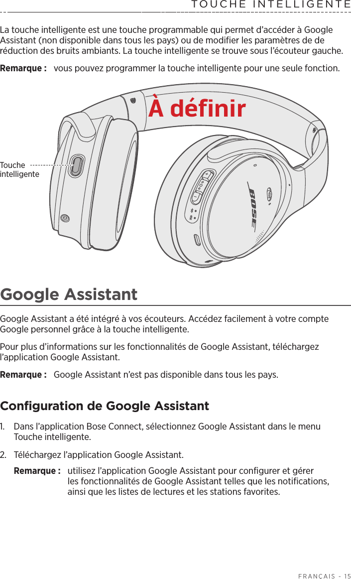   FRANÇAIS - 15TOUCHE INTELLIGENTE La touche intelligente est une touche programmable qui permet d’accéder à Google Assistant (non disponible dans tous les pays) ou de modifier les paramètres de de réduction des bruits ambiants. La touche intelligente se trouve sous l’écouteur gauche.Remarque:  vous pouvez programmer la touche intelligente pour une seule fonction. Touche intelligenteGoogle AssistantGoogle Assistant a été intégré à vos écouteurs. Accédez facilement à votre compte Google personnel grâce à la touche intelligente. Pour plus d’informations sur les fonctionnalités de Google Assistant, téléchargez l’application Google Assistant. Remarque:  Google Assistant n’est pas disponible dans tous les pays. Configuration de Google Assistant1.  Dans l’application Bose Connect, sélectionnez Google Assistant dans le menu Touche intelligente.2.  Téléchargez l’application Google Assistant.Remarque:  utilisez l’application Google Assistant pour configurer et gérer lesfonctionnalités de Google Assistant telles que les notifications, ainsique les listes de lectures et les stations favorites. À définir