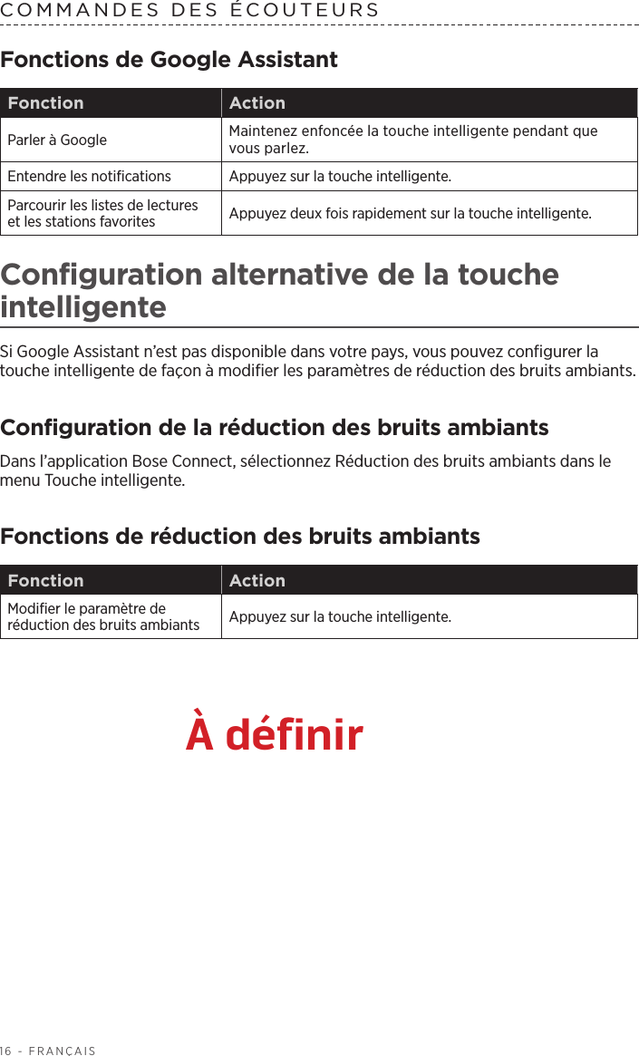 16 - FRANÇAISCOMMANDES DES ÉCOUTEURS Fonctions de Google AssistantFonction ActionParler à Google Maintenez enfoncée la touche intelligente pendant que vous parlez. Entendre les notifications Appuyez sur la touche intelligente. Parcourir les listes de lectures et les stations favorites Appuyez deux fois rapidement sur la touche intelligente. Configuration alternative de la touche intelligenteSi Google Assistant n’est pas disponible dans votre pays, vous pouvez configurer la touche intelligente de façon à modifier les paramètres de réduction des bruits ambiants. Configuration de la réduction des bruits ambiantsDans l’application Bose Connect, sélectionnez Réduction des bruits ambiants dans le menu Touche intelligente.Fonctions de réduction des bruits ambiantsFonction ActionModifier le paramètre de réduction des bruits ambiants Appuyez sur la touche intelligente. À définir