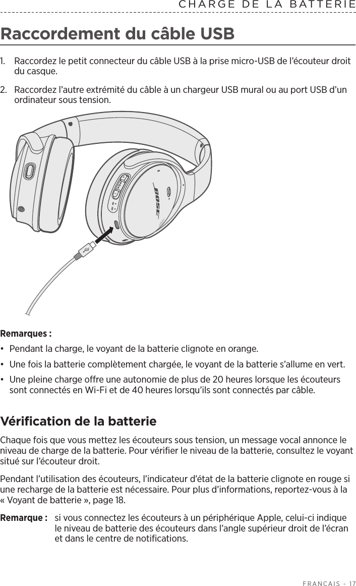   FRANÇAIS - 17Raccordement du câble USB1.  Raccordez le petit connecteur du câble USB à la prise micro-USB de l’écouteur droit du casque. 2.  Raccordez l’autre extrémité du câble à un chargeur USB mural ou au port USB d’un ordinateur sous tension. Remarques: •  Pendant la charge, le voyant de la batterie clignote en orange. •  Une fois la batterie complètement chargée, le voyant de la batterie s’allume en vert. •  Une pleine charge offre une autonomie de plus de 20heures lorsque les écouteurs sont connectés en Wi-Fi et de 40heures lorsqu’ils sont connectés par câble.Vérification de la batterieChaque fois que vous mettez les écouteurs sous tension, un message vocal annonce le niveau de charge de la batterie. Pour vérifier le niveau de la batterie, consultez le voyant situé sur l’écouteur droit.Pendant l’utilisation des écouteurs, l’indicateur d’état de la batterie clignote en rouge si une recharge de la batterie est nécessaire. Pour plus d’informations, reportez-vous à la «Voyant de batterie », page 18.Remarque:  si vous connectez les écouteurs à un périphérique Apple, celui-ci indique le niveau de batterie des écouteurs dans l’angle supérieur droit de l’écran et dans le centre de notifications.CHARGE DE LA BATTERIE