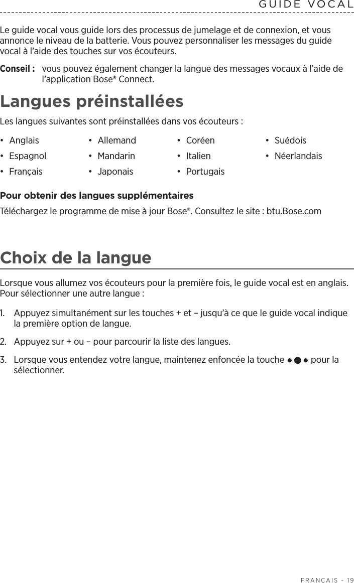   FRANÇAIS - 19Le guide vocal vous guide lors des processus de jumelage et de connexion, et vous annonce le niveau de la batterie. Vous pouvez personnaliser les messages du guide vocal à l’aide des touches sur vos écouteurs.Conseil :  vous pouvez également changer la langue des messages vocaux à l’aide de l’application Bose® Connect.Langues préinstalléesLes langues suivantes sont préinstallées dans vos écouteurs:•  Anglais •  Allemand •  Coréen •  Suédois•  Espagnol •  Mandarin •  Italien •  Néerlandais•  Français •  Japonais •  Portugais Pour obtenir des langues supplémentairesTéléchargez le programme de mise à jour Bose®. Consultez le site: btu.Bose.comChoix de la langueLorsque vous allumez vos écouteurs pour la première fois, le guide vocal est en anglais. Pour sélectionner une autre langue:1.   Appuyez simultanément sur les touches + et – jusqu’à ce que le guide vocal indique la première option de langue. 2.  Appuyez sur + ou – pour parcourir la liste des langues.3.   Lorsque vous entendez votre langue, maintenez enfoncée la touche   pour la sélectionner.GUIDE VOCAL