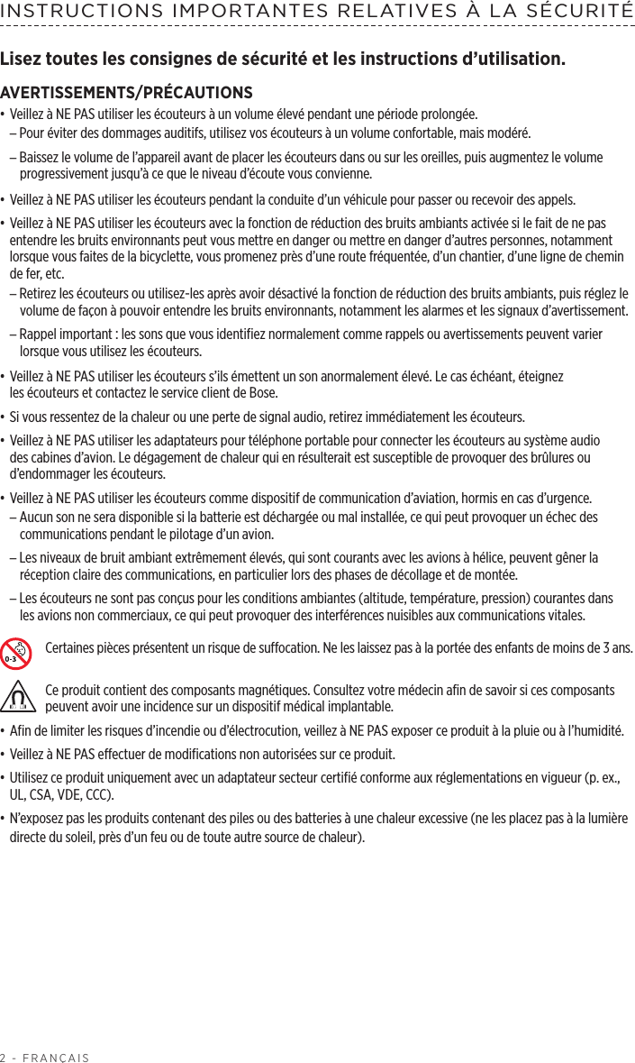 2 - FRANÇAISINSTRUCTIONS IMPORTANTES RELATIVES À LA SÉCURITÉLisez toutes les consignes de sécurité et les instructions d’utilisation.AVERTISSEMENTS/PRÉCAUTIONS• Veillez à NE PAS utiliser les écouteurs à un volume élevé pendant une période prolongée. –Pour éviter des dommages auditifs, utilisez vos écouteurs à un volume confortable, mais modéré. –Baissez le volume de l’appareil avant de placer les écouteurs dans ou sur les oreilles, puis augmentez le volume progressivement jusqu’à ce que le niveau d’écoute vous convienne.• Veillez à NE PAS utiliser les écouteurs pendant la conduite d’un véhicule pour passer ou recevoir des appels.• Veillez à NE PAS utiliser les écouteurs avec la fonction de réduction des bruits ambiants activée si le fait de ne pas entendre les bruits environnants peut vous mettre en danger ou mettre en danger d’autres personnes, notamment lorsque vous faites de la bicyclette, vous promenez près d’une route fréquentée, d’un chantier, d’une ligne de chemin de fer, etc.  –Retirez les écouteurs ou utilisez-les après avoir désactivé la fonction de réduction des bruits ambiants, puis réglez le volume de façon à pouvoir entendre les bruits environnants, notamment les alarmes et les signaux d’avertissement. –Rappel important: les sons que vous identifiez normalement comme rappels ou avertissements peuvent varier lorsque vous utilisez les écouteurs.• Veillez à NE PAS utiliser les écouteurs s’ils émettent un son anormalement élevé. Le cas échéant, éteignez lesécouteurs et contactez le service client de Bose.• Si vous ressentez de la chaleur ou une perte de signal audio, retirez immédiatement les écouteurs.• Veillez à NE PAS utiliser les adaptateurs pour téléphone portable pour connecter les écouteurs au système audio des cabines d’avion. Le dégagement de chaleur qui en résulterait est susceptible de provoquer des brûlures ou d’endommager les écouteurs. • Veillez à NE PAS utiliser les écouteurs comme dispositif de communication d’aviation, hormis en cas d’urgence. –Aucun son ne sera disponible si la batterie est déchargée ou mal installée, ce qui peut provoquer un échec des communications pendant le pilotage d’un avion. –Les niveaux de bruit ambiant extrêmement élevés, qui sont courants avec les avions à hélice, peuvent gêner la réception claire des communications, en particulier lors des phases de décollage et de montée. –Les écouteurs ne sont pas conçus pour les conditions ambiantes (altitude, température, pression) courantes dans lesavions non commerciaux, ce qui peut provoquer des interférences nuisibles aux communications vitales.Certaines pièces présentent un risque de suffocation. Ne les laissez pas à la portée des enfants de moins de 3 ans.Ce produit contient des composants magnétiques. Consultez votre médecin afin de savoir si ces composants peuvent avoir une incidence sur un dispositif médical implantable.• Afin de limiter les risques d’incendie ou d’électrocution, veillez à NE PAS exposer ce produit à la pluie ou à l’humidité.• Veillez à NE PAS effectuer de modifications non autorisées sur ce produit.• Utilisez ce produit uniquement avec un adaptateur secteur certifié conforme aux réglementations en vigueur (p. ex., UL, CSA, VDE, CCC).• N’exposez pas les produits contenant des piles ou des batteries à une chaleur excessive (ne les placez pas à la lumière directe du soleil, près d’un feu ou de toute autre source de chaleur).