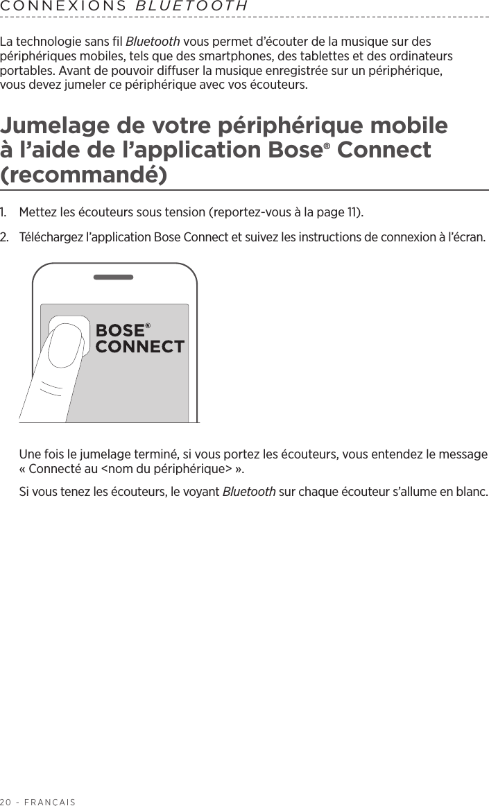 20 - FRANÇAISLa technologie sans fil Bluetooth vous permet d’écouter de la musique sur des périphériques mobiles, tels que des smartphones, des tablettes et des ordinateurs portables. Avant de pouvoir diffuser la musique enregistrée sur un périphérique, vousdevez jumeler ce périphérique avec vos écouteurs.Jumelage de votre périphérique mobile à l’aide de l’application Bose® Connect (recommandé)1.  Mettez les écouteurs sous tension (reportez-vous à la page 11).2.  Téléchargez l’application Bose Connect et suivez les instructions de connexion à l’écran. Une fois le jumelage terminé, si vous portez les écouteurs, vous entendez le message «Connecté au &lt;nom du périphérique&gt;». Si vous tenez les écouteurs, le voyant Bluetooth sur chaque écouteur s’allume en blanc.CONNEXIONS  BLUETOOTH 