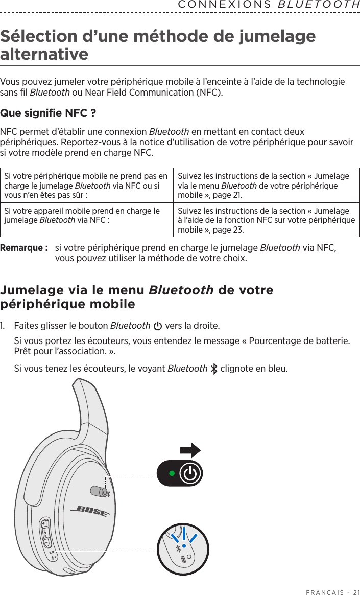  FRANÇAIS - 21Sélection d’une méthode de jumelage alternativeVous pouvez jumeler votre périphérique mobile à l’enceinte à l’aide de la technologie sans fil Bluetooth ou Near Field Communication (NFC).Que signifie NFC?NFC permet d’établir une connexion Bluetooth en mettant en contact deux périphériques. Reportez-vous à la notice d’utilisation de votre périphérique pour savoir si votre modèle prend en charge NFC.Si votre périphérique mobile ne prend pas en charge le jumelage Bluetooth via NFC ou si vous n’en êtes pas sûr:Suivez les instructions de la section « Jumelage via le menu Bluetooth de votre périphérique mobile », page 21.Si votre appareil mobile prend en charge le jumelage Bluetooth via NFC:Suivez les instructions de la section « Jumelage à l’aide de la fonction NFC sur votre périphérique mobile », page 23.Remarque:  si votre périphérique prend en charge le jumelage Bluetooth via NFC, vouspouvez utiliser la méthode de votre choix.Jumelage via le menu Bluetooth de votre périphérique mobile1.   Faites glisser le bouton Bluetooth   vers la droite. Si vous portez les écouteurs, vous entendez le message «Pourcentage de batterie. Prêt pour l’association.».Si vous tenez les écouteurs, le voyant Bluetooth  clignote en bleu.CONNEXIONS  BLUETOOTH 