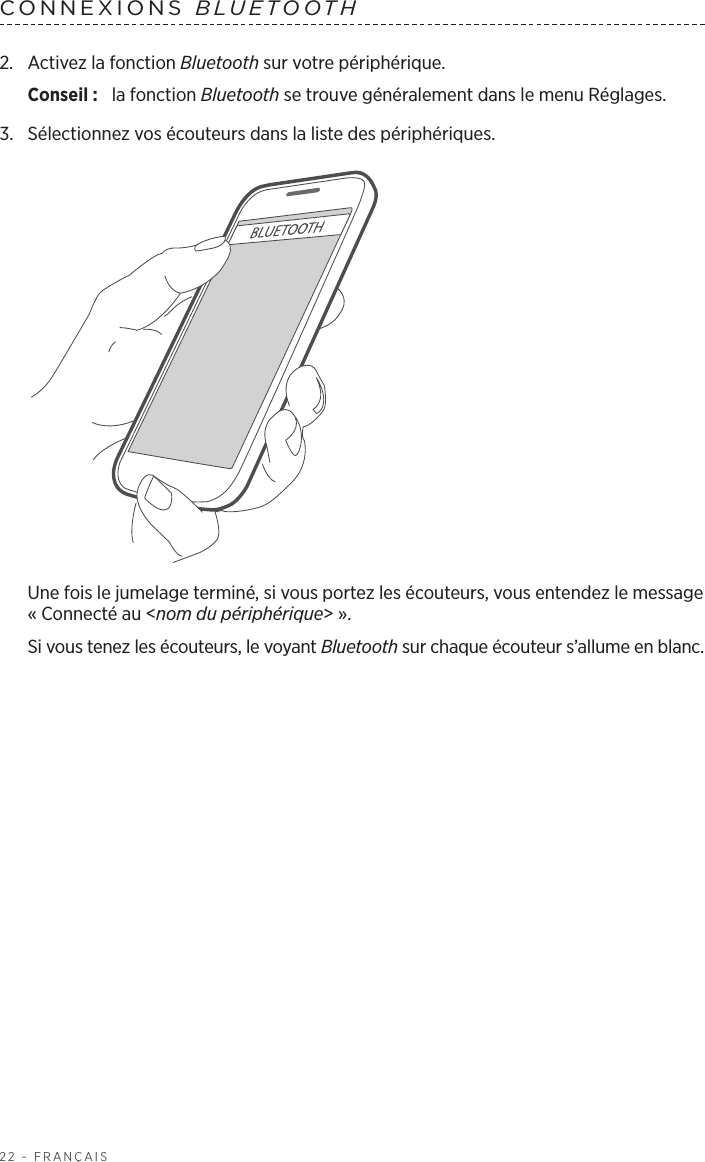 22 - FRANÇAISCONNEXIONS  BLUETOOTH 2.  Activez la fonction Bluetooth sur votre périphérique.Conseil :  la fonction Bluetooth se trouve généralement dans le menu Réglages.3.  Sélectionnez vos écouteurs dans la liste des périphériques.Une fois le jumelage terminé, si vous portez les écouteurs, vous entendez le message «Connecté au &lt;nom du périphérique&gt;». Si vous tenez les écouteurs, le voyant Bluetooth sur chaque écouteur s’allume en blanc.