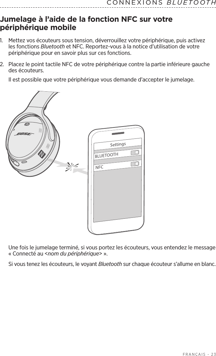  FRANÇAIS - 23CONNEXIONS  BLUETOOTH Jumelage à l’aide de la fonction NFC sur votre périphérique mobile1.    Mettez vos écouteurs sous tension, déverrouillez votre périphérique, puis activez les fonctions Bluetooth et NFC. Reportez-vous à la notice d’utilisation de votre périphérique pour en savoir plus sur ces fonctions.2.  Placez le point tactile NFC de votre périphérique contre la partie inférieure gauche des écouteurs.Il est possible que votre périphérique vous demande d’accepter le jumelage.Une fois le jumelage terminé, si vous portez les écouteurs, vous entendez le message «Connecté au &lt;nom du périphérique&gt;». Si vous tenez les écouteurs, le voyant Bluetooth sur chaque écouteur s’allume en blanc.