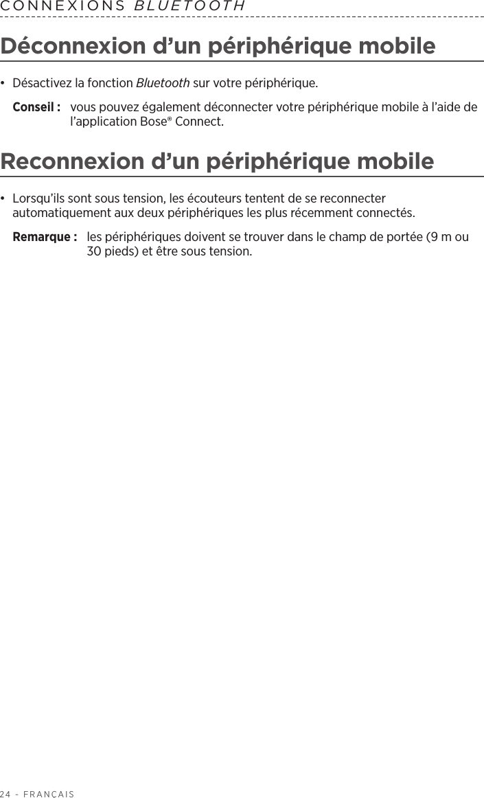 24 - FRANÇAISCONNEXIONS  BLUETOOTH Déconnexion d’un périphérique mobile•  Désactivez la fonction Bluetooth sur votre périphérique.Conseil :  vous pouvez également déconnecter votre périphérique mobile à l’aide de l’application Bose® Connect. Reconnexion d’un périphérique mobile•  Lorsqu’ils sont sous tension, les écouteurs tentent de se reconnecter automatiquement aux deux périphériques les plus récemment connectés. Remarque:  les périphériques doivent se trouver dans le champ de portée (9m ou 30pieds) et être sous tension. 