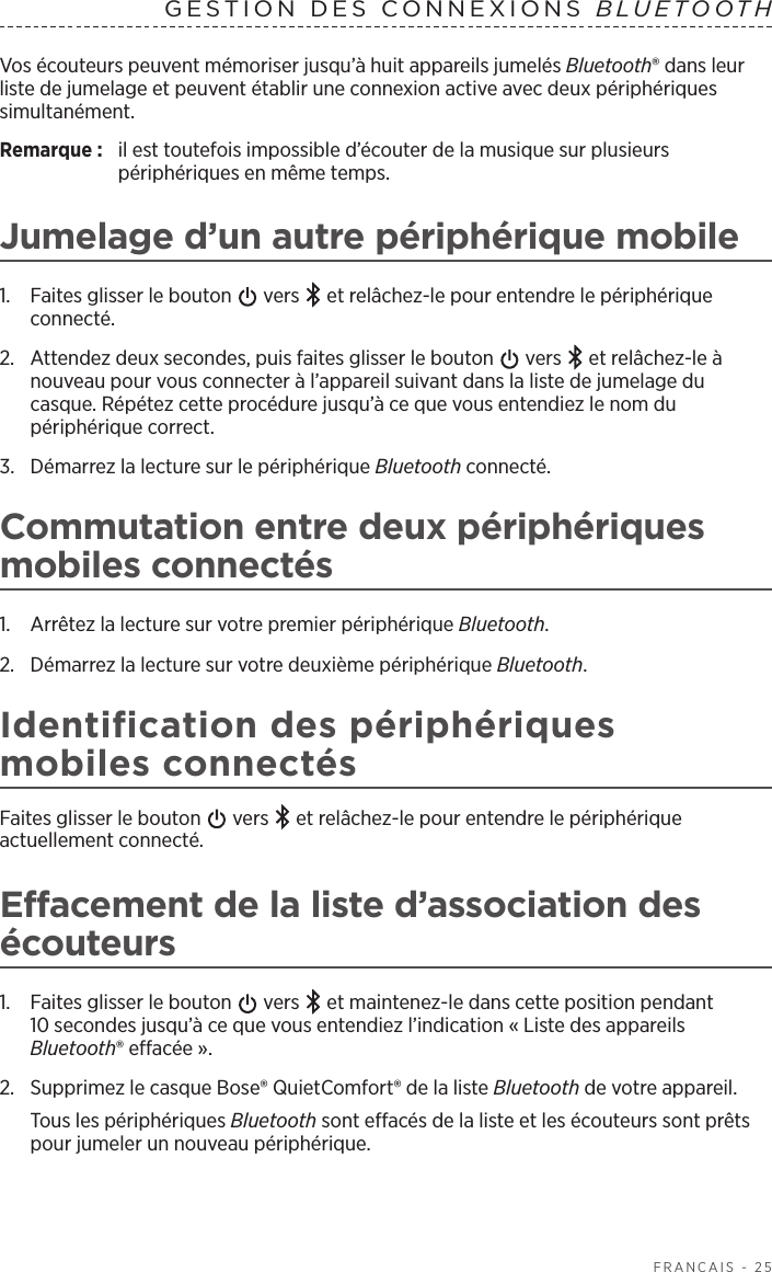   FRANÇAIS - 25Vos écouteurs peuvent mémoriser jusqu’à huit appareils jumelés Bluetooth® dans leur liste de jumelage et peuvent établir une connexion active avec deux périphériques simultanément. Remarque:  il est toutefois impossible d’écouter de la musique sur plusieurs périphériques en même temps. Jumelage d’un autre périphérique mobile1.  Faites glisser le bouton   vers   et relâchez-le pour entendre le périphérique connecté.2.  Attendez deux secondes, puis faites glisser le bouton   vers   et relâchez-le à nouveau pour vous connecter à l’appareil suivant dans la liste de jumelage du casque. Répétez cette procédure jusqu’à ce que vous entendiez le nom du périphérique correct.3.  Démarrez la lecture sur le périphérique Bluetooth connecté.Commutation entre deux périphériques mobiles connectés1.  Arrêtez la lecture sur votre premier périphérique Bluetooth.2.  Démarrez la lecture sur votre deuxième périphérique Bluetooth.Identification des périphériques mobiles connectésFaites glisser le bouton   vers   et relâchez-le pour entendre le périphérique actuellement connecté.Effacement de la liste d’association des écouteurs1.  Faites glisser le bouton   vers   et maintenez-le dans cette position pendant 10secondes jusqu’à ce que vous entendiez l’indication «Liste des appareils Bluetooth® effacée». 2.  Supprimez le casque Bose® QuietComfort® de la liste Bluetooth de votre appareil.Tous les périphériques Bluetooth sont effacés de la liste et les écouteurs sont prêts pour jumeler un nouveau périphérique.GESTION DES CONNEXIONS BLUETOOTH