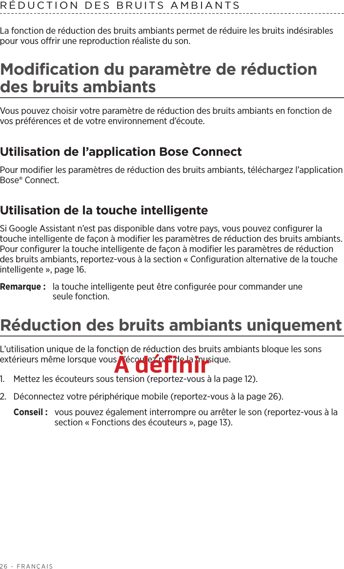 26 - FRANÇAISRÉDUCTION DES BRUITS AMBIANTSLa fonction de réduction des bruits ambiants permet de réduire les bruits indésirables pour vous offrir une reproduction réaliste du son. Modification du paramètre de réduction des bruits ambiantsVous pouvez choisir votre paramètre de réduction des bruits ambiants en fonction de vos préférences et de votre environnement d’écoute.Utilisation de l’application Bose ConnectPour modifier les paramètres de réduction des bruits ambiants, téléchargez l’application Bose® Connect. Utilisation de la touche intelligenteSi Google Assistant n’est pas disponible dans votre pays, vous pouvez configurer la touche intelligente de façon à modifier les paramètres de réduction des bruits ambiants. Pour configurer la touche intelligente de façon à modifier les paramètres de réduction des bruits ambiants, reportez-vous à la section « Configuration alternative de la touche intelligente », page 16.Remarque:  la touche intelligente peut être configurée pour commander une seulefonction.Réduction des bruits ambiants uniquementL’utilisation unique de la fonction de réduction des bruits ambiants bloque les sons extérieurs même lorsque vous n’écoutez pas de la musique. 1.  Mettez les écouteurs sous tension (reportez-vous à la page 12). 2.  Déconnectez votre périphérique mobile (reportez-vous à la page 26).Conseil :  vous pouvez également interrompre ou arrêter le son (reportez-vous à la section « Fonctions des écouteurs », page 13).À définir