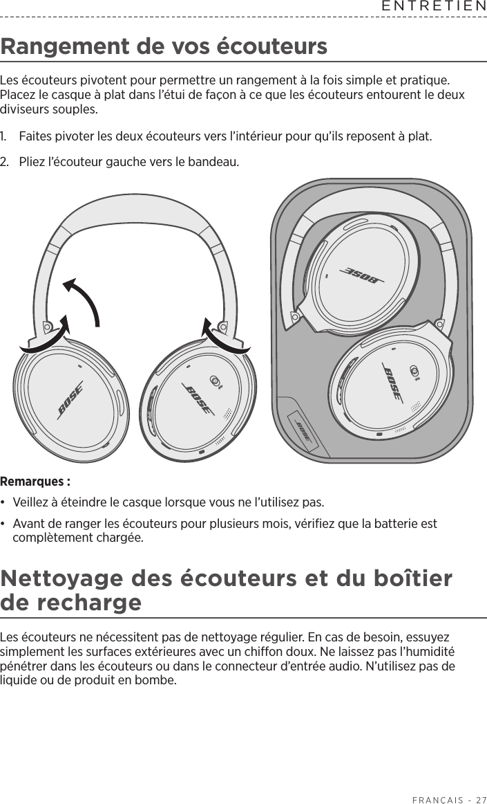  FRANÇAIS - 27Rangement de vos écouteursLes écouteurs pivotent pour permettre un rangement à la fois simple et pratique. Placez le casque à plat dans l’étui de façon à ce que les écouteurs entourent le deux diviseurs souples. 1.  Faites pivoter les deux écouteurs vers l’intérieur pour qu’ils reposent à plat.2.  Pliez l’écouteur gauche vers le bandeau. Remarques: •  Veillez à éteindre le casque lorsque vous ne l’utilisez pas. •  Avant de ranger les écouteurs pour plusieurs mois, vérifiez que la batterie est complètement chargée. Nettoyage des écouteurs et du boîtier de rechargeLes écouteurs ne nécessitent pas de nettoyage régulier. En cas de besoin, essuyez simplement les surfaces extérieures avec un chiffon doux. Ne laissez pas l’humidité pénétrer dans les écouteurs ou dans le connecteur d’entrée audio. N’utilisez pas de liquide ou de produit en bombe.ENTRETIEN 