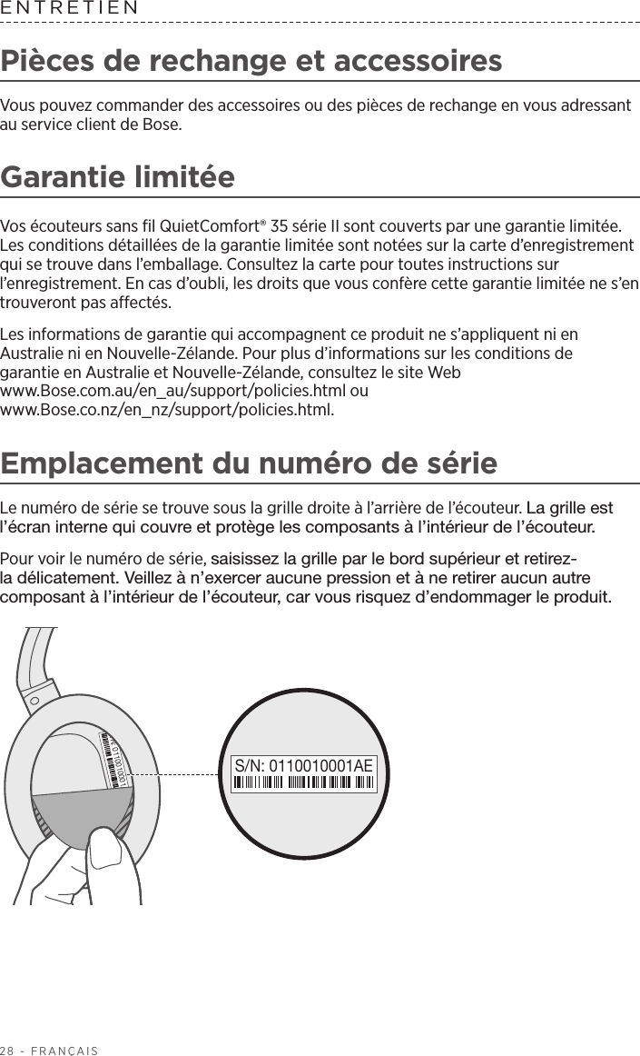 28 - FRANÇAISENTRETIENPièces de rechange et accessoiresVous pouvez commander des accessoires ou des pièces de rechange en vous adressant au service client de Bose.Garantie limitéeVos écouteurs sans fil QuietComfort® 35 série II sont couverts par une garantie limitée. Les conditions détaillées de la garantie limitée sont notées sur la carte d’enregistrement qui se trouve dans l’emballage. Consultez la carte pour toutes instructions sur l’enregistrement. En cas d’oubli, les droits que vous confère cette garantie limitée ne s’en trouveront pas affectés.Les informations de garantie qui accompagnent ce produit ne s’appliquent ni en Australie ni en Nouvelle-Zélande. Pour plus d’informations sur les conditions de garantieen Australie et Nouvelle-Zélande, consultez le site Web www.Bose.com.au/en_au/support/policies.html ou www.Bose.co.nz/en_nz/support/policies.html.Emplacement du numéro de sérieLe numéro de série se trouve sous la grille droite à l’arrière de l’écouteur. La grille est l’écran interne qui couvre et protège les composants à l’intérieur de l’écouteur. Pour voir le numéro de série, saisissez la grille par le bord supérieur et retirez-la délicatement. Veillez à n’exercer aucune pression et à ne retirer aucun autre composant à l’intérieur de l’écouteur, car vous risquez d’endommager le produit.S/N: 0110010001AES/N: 0110010001AE