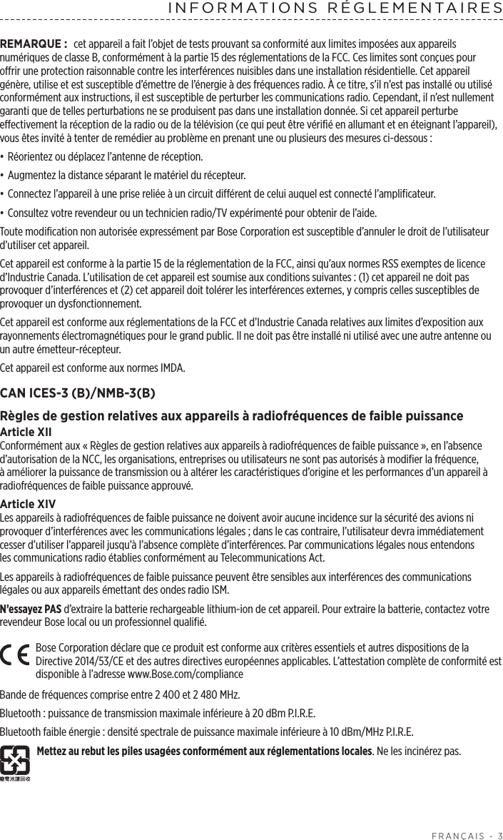  FRANÇAIS - 3INFORMATIONS RÉGLEMENTAIRESREMARQUE: cet appareil a fait l’objet de tests prouvant sa conformité aux limites imposées aux appareils numériques de classeB, conformément à la partie15 des réglementations de la FCC. Ces limites sont conçues pour offrir une protection raisonnable contre les interférences nuisibles dans une installation résidentielle. Cet appareil génère, utilise et est susceptible d’émettre de l’énergie à des fréquences radio. À ce titre, s’il n’est pas installé ou utilisé conformément aux instructions, il est susceptible de perturber les communications radio. Cependant, il n’est nullement garanti que de telles perturbations ne se produisent pas dans une installation donnée. Si cet appareil perturbe effectivement la réception de la radio ou de la télévision (ce qui peut être vérifié en allumant et en éteignant l’appareil), vous êtes invité à tenter de remédier au problème en prenant une ou plusieurs des mesures ci-dessous:• Réorientez ou déplacez l’antenne de réception.• Augmentez la distance séparant le matériel du récepteur.• Connectez l’appareil à une prise reliée à un circuit différent de celui auquel est connecté l’amplificateur.• Consultez votre revendeur ou un technicien radio/TV expérimenté pour obtenir de l’aide.Toute modification non autorisée expressément par Bose Corporation est susceptible d’annuler le droit de l’utilisateur d’utiliser cet appareil.Cet appareil est conforme à la partie15 de la réglementation de la FCC, ainsi qu’aux normes RSS exemptes de licence d’Industrie Canada. L’utilisation de cet appareil est soumise aux conditions suivantes: (1) cet appareil ne doit pas provoquer d’interférences et (2) cet appareil doit tolérer les interférences externes, y compris celles susceptibles de provoquer un dysfonctionnement.Cet appareil est conforme aux réglementations de la FCC et d’Industrie Canada relatives aux limites d’exposition aux rayonnements électromagnétiques pour le grand public. Il ne doit pas être installé ni utilisé avec une autre antenne ou un autre émetteur-récepteur.Cet appareil est conforme aux normes IMDA.CAN ICES-3 (B)/NMB-3(B)Règles de gestion relatives aux appareils à radiofréquences de faible puissanceArticle XIIConformément aux «Règles de gestion relatives aux appareils à radiofréquences de faible puissance», en l’absence d’autorisation de la NCC, les organisations, entreprises ou utilisateurs ne sont pas autorisés à modifier la fréquence, àaméliorer la puissance de transmission ou à altérer les caractéristiques d’origine et les performances d’un appareil à radiofréquences de faible puissance approuvé.Article XIVLes appareils à radiofréquences de faible puissance ne doivent avoir aucune incidence sur la sécurité des avions ni provoquer d’interférences avec les communications légales; dans le cas contraire, l’utilisateur devra immédiatement cesser d’utiliser l’appareil jusqu’à l’absence complète d’interférences. Par communications légales nous entendons lescommunications radio établies conformément au Telecommunications Act.Les appareils à radiofréquences de faible puissance peuvent être sensibles aux interférences des communications légales ou aux appareils émettant des ondes radio ISM.N’essayez PAS d’extraire la batterie rechargeable lithium-ion de cet appareil. Pour extraire la batterie, contactez votre revendeur Bose local ou un professionnel qualifié.Bose Corporation déclare que ce produit est conforme aux critères essentiels et autres dispositions de la Directive 2014/53/CE et des autres directives européennes applicables. L’attestation complète de conformité est disponible à l’adresse www.Bose.com/complianceBande de fréquences comprise entre 2400 et 2480MHz. Bluetooth: puissance de transmission maximale inférieure à 20dBm P.I.R.E.Bluetooth faible énergie: densité spectrale de puissance maximale inférieure à 10dBm/MHz P.I.R.E.Mettez au rebut les piles usagées conformément aux réglementations locales. Ne les incinérez pas.